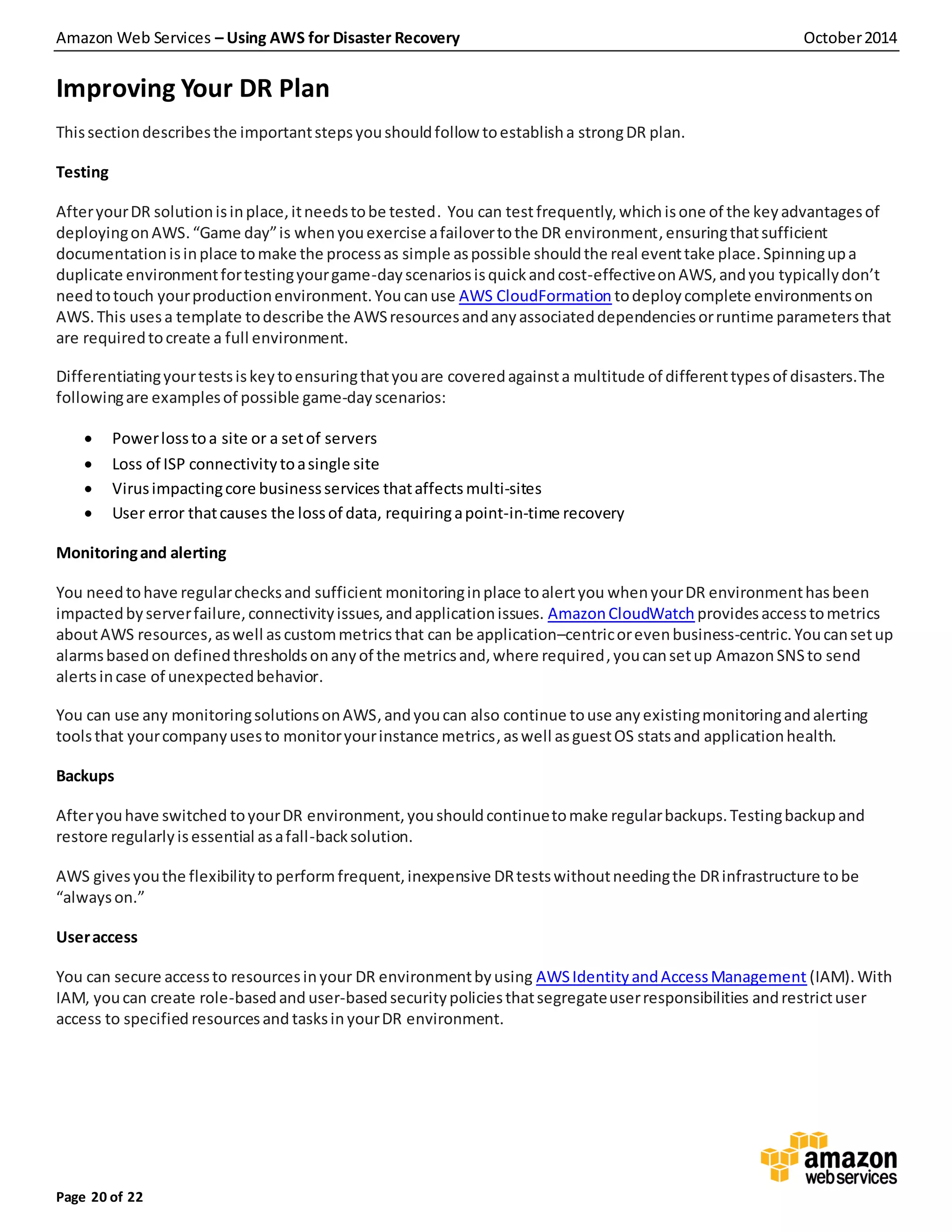 Amazon Web Services – Using AWS for Disaster Recovery October2014
Page 20 of 22
Improving Your DR Plan
Thissectiondescribesthe importantstepsyoushouldfollow toestablisha strongDR plan.
Testing
AfteryourDR solutionisinplace,itneedstobe tested. You can testfrequently,whichisone of the keyadvantagesof
deployingonAWS.“Game day”is whenyouexercise afailovertothe DR environment,ensuringthatsufficient
documentationisinplace tomake the processas simple aspossible shouldthe real eventtake place.Spinningupa
duplicate environmentfortestingyourgame-dayscenariosisquickandcost-effectiveonAWS,andyou typicallydon’t
needtotouch yourproductionenvironment.Youcanuse AWS CloudFormation todeploycomplete environmentson
AWS.This usesa template todescribe the AWSresourcesandanyassociateddependenciesorruntime parameters that
are requiredtocreate a full environment.
Differentiatingyourtestsiskeytoensuringthatyouare coveredagainsta multitude of differenttypesof disasters.The
followingare examplesof possible game-dayscenarios:
 Powerlosstoa site or a setof servers
 Loss of ISP connectivitytoasingle site
 Virusimpactingcore businessservices thataffects multi-sites
 User error thatcauses the lossof data, requiringapoint-in-time recovery
Monitoringand alerting
You needtohave regularchecksand sufficient monitoringinplace toalertyou whenyourDR environmenthasbeen
impactedbyserverfailure,connectivityissues,andapplicationissues. AmazonCloudWatch providesaccesstometrics
aboutAWS resources,aswell as custommetrics that can be application–centricorevenbusiness-centric.Youcansetup
alarmsbasedon definedthresholdsonanyof the metricsand,where required,youcansetup AmazonSNSto send
alertsincase of unexpectedbehavior.
You can use any monitoringsolutionsonAWS,andyoucan also continue touse anyexistingmonitoringandalerting
toolsthat yourcompanyusesto monitoryourinstance metrics,aswell asguestOS statsand applicationhealth.
Backups
Afteryouhave switched toyourDR environment,youshouldcontinuetomake regularbackups.Testingbackupand
restore regularlyisessential asafall-backsolution.
AWS givesyouthe flexibilityto performfrequent,inexpensive DRtestswithoutneedingthe DRinfrastructure tobe
“alwayson.”
Useraccess
You can secure accessto resourcesinyour DR environmentbyusing AWSIdentityandAccessManagement (IAM). With
IAM, youcan create role-basedand user-basedsecuritypoliciesthatsegregateuserresponsibilities andrestrictuser
access to specified resourcesand tasksinyourDR environment.
 
