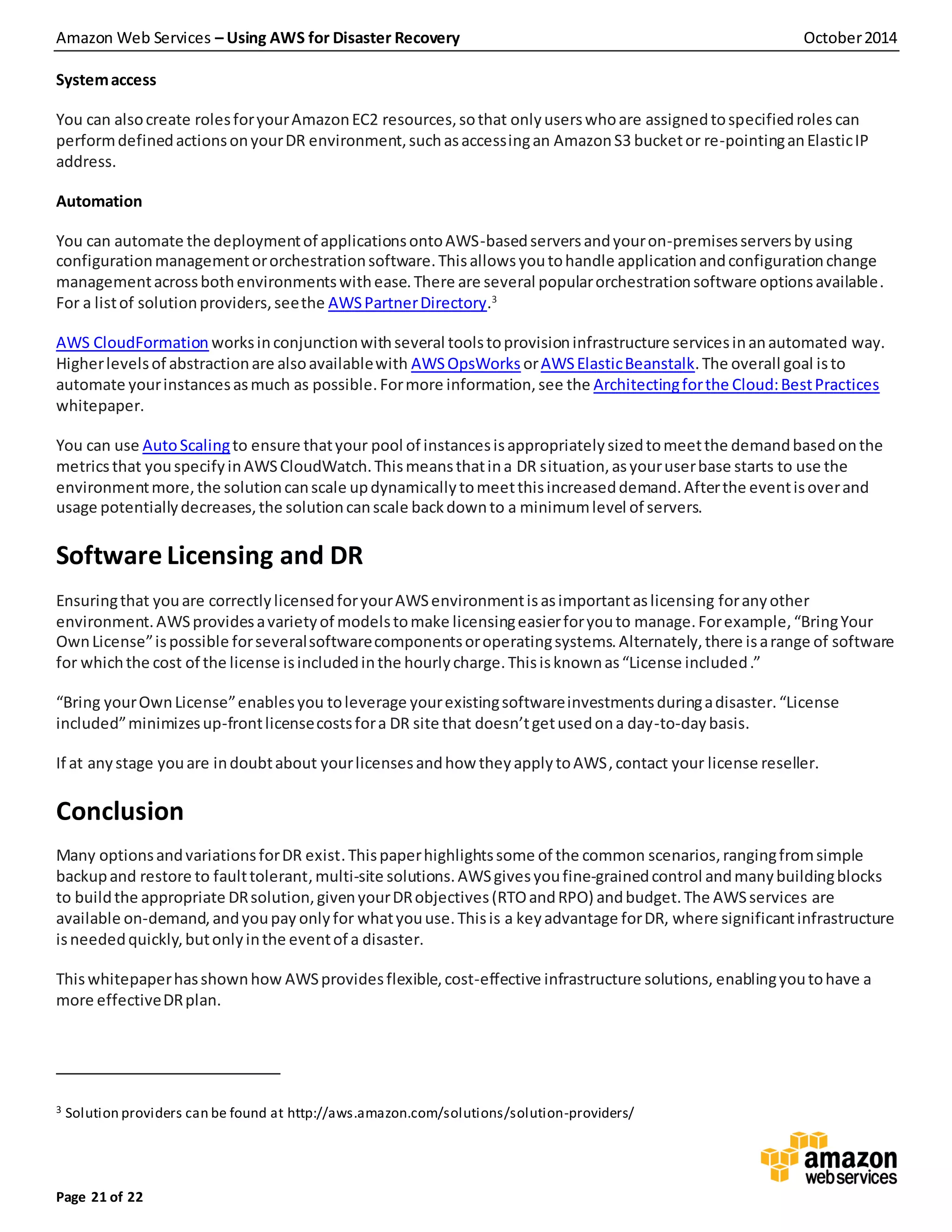 Amazon Web Services – Using AWS for Disaster Recovery October2014
Page 21 of 22
Systemaccess
You can alsocreate rolesforyourAmazonEC2 resources,sothat onlyuserswhoare assignedtospecifiedroles can
performdefinedactionsonyourDR environment,suchasaccessingan AmazonS3 bucketor re-pointinganElasticIP
address.
Automation
You can automate the deploymentof applicationsontoAWS-basedserversandyouron-premisesserversby using
configurationmanagementororchestrationsoftware.Thisallowsyoutohandle applicationandconfigurationchange
managementacrossbothenvironmentswithease.There are several popularorchestrationsoftware optionsavailable.
For a listof solutionproviders,seethe AWSPartnerDirectory.3
AWS CloudFormation worksinconjunctionwithseveral toolstoprovisioninfrastructure servicesinanautomated way.
Higherlevelsof abstractionare alsoavailablewith AWSOpsWorks orAWSElasticBeanstalk.The overall goal isto
automate yourinstancesasmuch as possible.Formore information,see the Architectingforthe Cloud:BestPractices
whitepaper.
You can use AutoScalingto ensure thatyour pool of instancesisappropriatelysizedtomeetthe demandbasedonthe
metricsthat youspecifyinAWSCloudWatch.Thismeansthatina DR situation,asyouruserbase starts to use the
environmentmore,the solutioncanscale updynamicallytomeetthisincreaseddemand.Afterthe eventisoverand
usage potentiallydecreases,the solutioncanscale backdownto a minimumlevel of servers.
Software Licensing and DR
Ensuringthat youare correctlylicensedforyourAWSenvironmentisasimportantaslicensing foranyother
environment.AWSprovidesavarietyof modelstomake licensingeasierforyouto manage.Forexample,“BringYour
OwnLicense”ispossible forseveralsoftwarecomponentsoroperatingsystems.Alternately,there isarange of software
for whichthe cost of the license isincludedinthe hourlycharge.Thisisknownas“License included.”
“Bring yourOwnLicense”enablesyou toleverage yourexistingsoftwareinvestmentsduringadisaster.“License
included”minimizesup-frontlicensecostsfora DR site that doesn’tgetusedona day-to-daybasis.
If at anystage youare indoubtabout yourlicensesandhow theyapplytoAWS,contact your license reseller.
Conclusion
Many optionsandvariationsforDR exist.Thispaperhighlightssome of the common scenarios,rangingfromsimple
backupand restore to faulttolerant,multi-site solutions.AWSgivesyoufine-grainedcontrol andmanybuildingblocks
to buildthe appropriate DRsolution,givenyourDRobjectives(RTOandRPO) andbudget.The AWSservices are
available on-demand, andyoupay only for whatyouuse.Thisis a keyadvantage forDR, where significantinfrastructure
isneededquickly,butonlyinthe eventof a disaster.
Thiswhitepaperhasshownhow AWSprovidesflexible,cost-effective infrastructure solutions, enablingyoutohave a
more effectiveDRplan.
3 Solution providers can be found at http://aws.amazon.com/solutions/solution-providers/
 