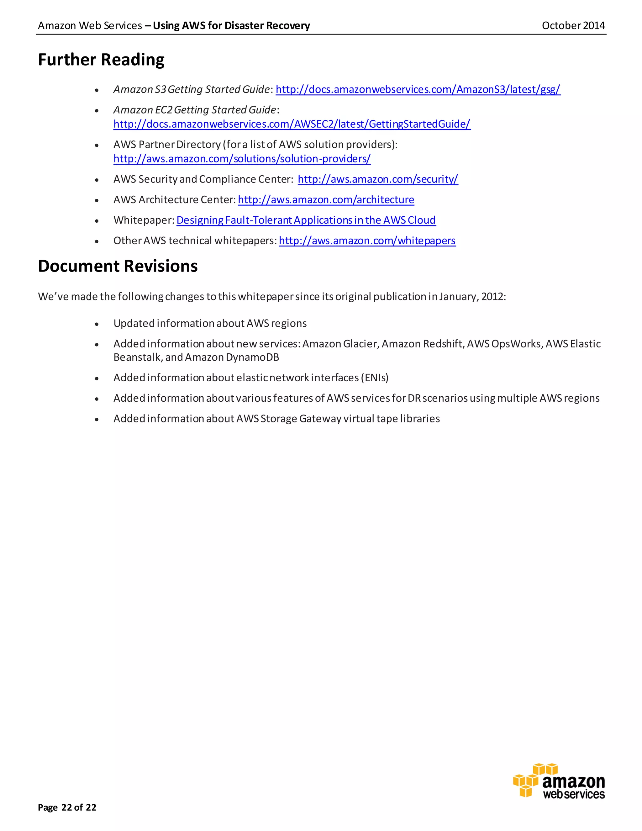 Amazon Web Services – Using AWS for Disaster Recovery October2014
Page 22 of 22
Further Reading
 Amazon S3Getting Started Guide: http://docs.amazonwebservices.com/AmazonS3/latest/gsg/
 Amazon EC2Getting Started Guide:
http://docs.amazonwebservices.com/AWSEC2/latest/GettingStartedGuide/
 AWS PartnerDirectory(fora listof AWS solution providers):
http://aws.amazon.com/solutions/solution-providers/
 AWS SecurityandCompliance Center: http://aws.amazon.com/security/
 AWS Architecture Center: http://aws.amazon.com/architecture
 Whitepaper:DesigningFault-TolerantApplicationsinthe AWSCloud
 OtherAWS technical whitepapers:http://aws.amazon.com/whitepapers
Document Revisions
We’ve made the followingchanges tothiswhitepapersince itsoriginal publicationinJanuary,2012:
 Updatedinformationabout AWSregions
 Added informationabout newservices:AmazonGlacier,Amazon Redshift,AWSOpsWorks,AWSElastic
Beanstalk,andAmazonDynamoDB
 Added informationabout elasticnetworkinterfaces(ENIs)
 Addedinformationaboutvariousfeaturesof AWSservicesforDRscenariosusingmultiple AWSregions
 Addedinformationabout AWSStorage Gateway virtual tape libraries
 