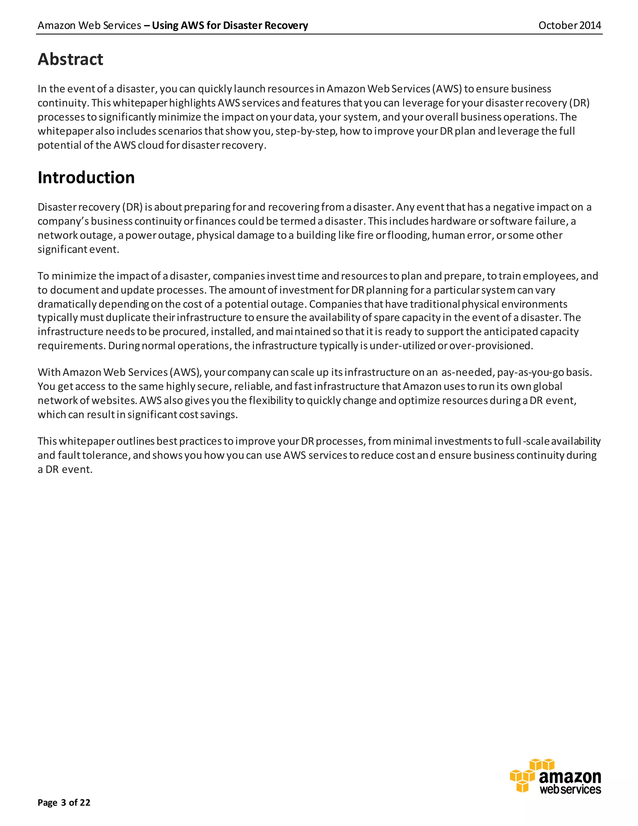 Amazon Web Services – Using AWS for Disaster Recovery October2014
Page 3 of 22
Abstract
In the eventof a disaster,youcan quicklylaunchresourcesinAmazonWebServices(AWS) toensure business
continuity.Thiswhitepaperhighlights AWSservicesandfeatures thatyoucan leverage foryour disasterrecovery (DR)
processes tosignificantlyminimize the impactonyourdata,your system, andyouroverall businessoperations.The
whitepaperalso includes scenarios thatshow you,step-by-step,how toimprove yourDRplan andleverage the full
potential of the AWScloudfordisasterrecovery.
Introduction
Disasterrecovery (DR) isaboutpreparingforand recoveringfromadisaster.Anyeventthathasa negative impacton a
company’s businesscontinuityorfinances couldbe termedadisaster.Thisincludes hardware orsoftware failure, a
networkoutage, apoweroutage,physical damage toa building like fire orflooding,humanerror,orsome other
significantevent.
To minimize the impactof adisaster, companiesinvesttime andresourcestoplan andprepare, totrainemployees,and
to documentandupdate processes. The amountof investmentforDRplanning fora particularsystemcanvary
dramaticallydependingonthe cost of a potential outage. Companiesthathave traditionalphysical environments
typically mustduplicate theirinfrastructure toensure the availabilityof spare capacityin the eventof adisaster.The
infrastructure needstobe procured,installed,andmaintainedsothatitis ready to supportthe anticipatedcapacity
requirements. Duringnormal operations,the infrastructure typically isunder-utilizedorover-provisioned.
WithAmazonWeb Services(AWS),yourcompanycanscale up itsinfrastructure onan as-needed,pay-as-you-gobasis.
You getaccess to the same highlysecure, reliable, andfastinfrastructure thatAmazonusestorunits ownglobal
networkof websites.AWSalsogivesyou the flexibility toquickly change andoptimize resourcesduringaDR event,
whichcan resultinsignificantcostsavings.
Thiswhitepaperoutlinesbestpracticestoimprove yourDRprocesses,fromminimal investmentstofull-scaleavailability
and faulttolerance,andshowsyouhowyoucan use AWS servicestoreduce costand ensure businesscontinuityduring
a DR event.
 