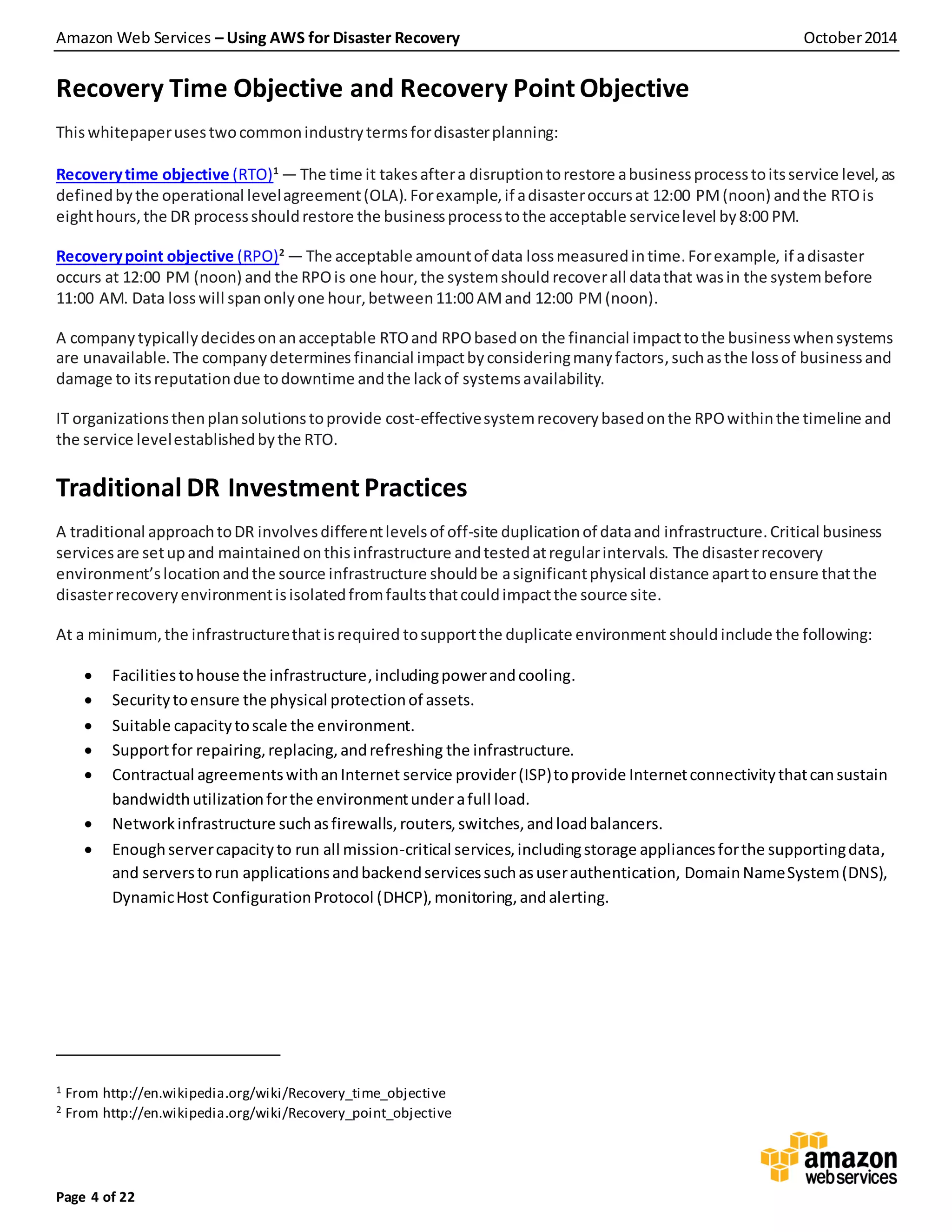 Amazon Web Services – Using AWS for Disaster Recovery October2014
Page 4 of 22
Recovery Time Objective and Recovery Point Objective
Thiswhitepaperusestwocommonindustrytermsfordisasterplanning:
Recoverytime objective (RTO)1
— The time it takesaftera disruptiontorestore abusinessprocesstoitsservice level,as
definedbythe operational levelagreement(OLA).Forexample,if adisasteroccursat 12:00 PM(noon) andthe RTOis
eighthours,the DR processshouldrestore the businessprocesstothe acceptable servicelevel by8:00 PM.
Recoverypoint objective (RPO)2
— The acceptable amountof data lossmeasuredintime.Forexample, if adisaster
occurs at 12:00 PM (noon) and the RPOis one hour, the systemshould recoverall datathat wasin the systembefore
11:00 AM. Data losswill spanonlyone hour,between11:00 AMand 12:00 PM(noon).
A company typicallydecidesonanacceptable RTOand RPObasedon the financial impacttothe businesswhensystems
are unavailable.The companydetermines financial impactbyconsideringmanyfactors,suchasthe lossof businessand
damage to itsreputationdue todowntime andthe lackof systemsavailability.
IT organizationsthenplansolutionstoprovide cost-effectivesystemrecoverybasedonthe RPOwithinthe timeline and
the service levelestablishedbythe RTO.
Traditional DR Investment Practices
A traditional approachtoDR involvesdifferentlevelsof off-site duplicationof dataand infrastructure.Critical business
servicesare setupand maintainedonthisinfrastructure andtestedatregularintervals. The disasterrecovery
environment’slocationandthe source infrastructure shouldbe asignificantphysical distance aparttoensure thatthe
disasterrecoveryenvironmentisisolatedfromfaultsthatcouldimpactthe source site.
At a minimum,the infrastructurethatisrequired tosupportthe duplicate environment should include the following:
 Facilitiestohouse the infrastructure,includingpowerandcooling.
 Securitytoensure the physical protectionof assets.
 Suitable capacitytoscale the environment.
 Supportfor repairing,replacing,andrefreshing the infrastructure.
 Contractual agreementswithanInternet service provider(ISP)toprovide Internetconnectivitythatcansustain
bandwidthutilizationforthe environmentunder afull load.
 Networkinfrastructure suchasfirewalls,routers,switches,andloadbalancers.
 Enoughservercapacityto run all mission-critical services,includingstorage appliancesforthe supportingdata,
and serverstorun applicationsandbackendservicessuchasuserauthentication, DomainNameSystem(DNS),
DynamicHost ConfigurationProtocol (DHCP),monitoring,andalerting.
1 From http://en.wikipedia.org/wiki/Recovery_time_objective
2 From http://en.wikipedia.org/wiki/Recovery_point_objective
 