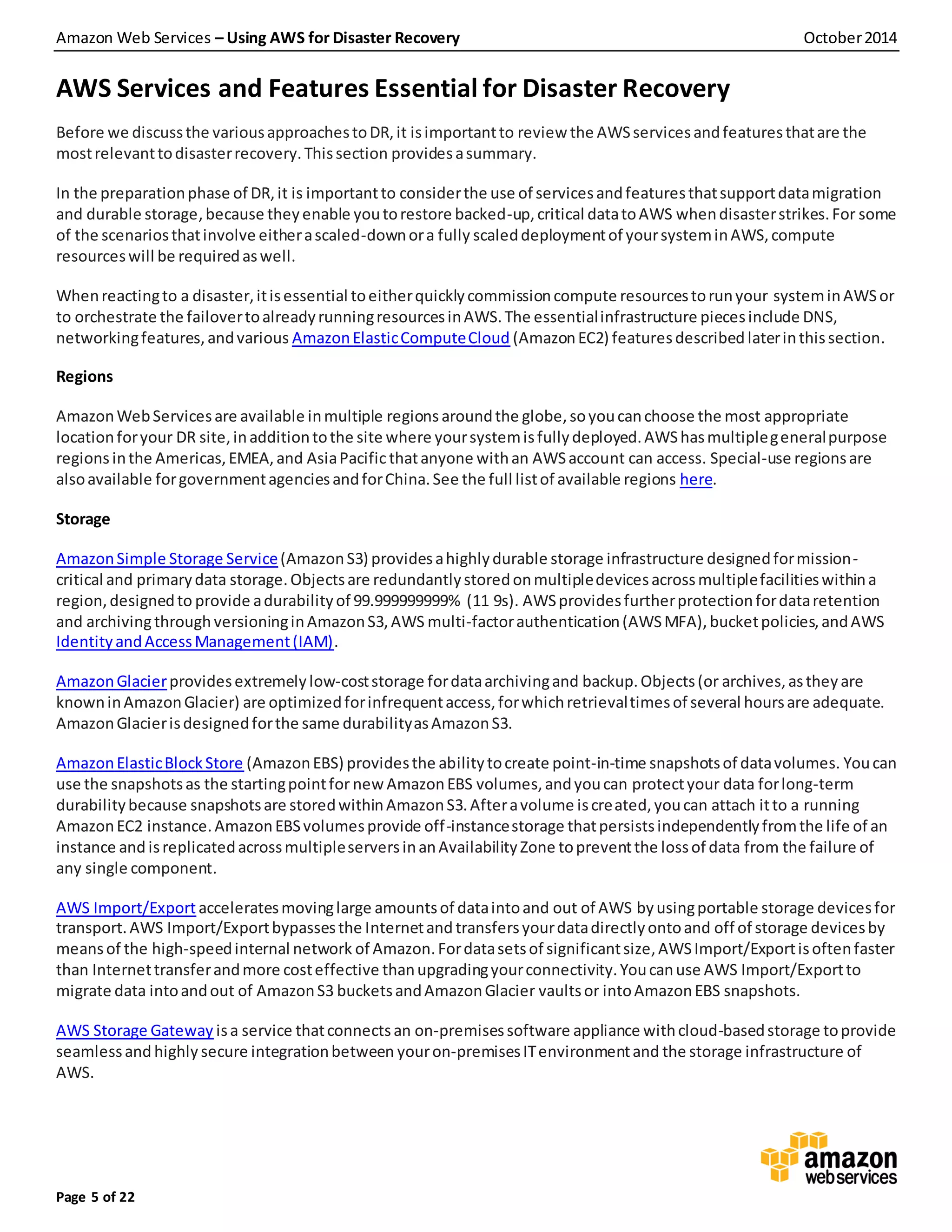 Amazon Web Services – Using AWS for Disaster Recovery October2014
Page 5 of 22
AWS Services and Features Essential for Disaster Recovery
Before we discussthe variousapproachestoDR,it isimportantto review the AWSservicesandfeaturesthatare the
mostrelevanttodisasterrecovery.Thissection providesasummary.
In the preparationphase of DR,it is importantto considerthe use of servicesandfeaturesthatsupportdatamigration
and durable storage, because theyenable youtorestore backed-up,critical datatoAWS whendisasterstrikes.For some
of the scenariosthatinvolve eitherascaled-downora fully scaleddeploymentof yoursysteminAWS,compute
resourceswill be requiredaswell.
Whenreactingto a disaster,itisessential toeitherquicklycommissioncompute resourcestorunyour systeminAWSor
to orchestrate the failovertoalreadyrunningresourcesinAWS.The essentialinfrastructure piecesinclude DNS,
networkingfeatures,andvarious AmazonElasticComputeCloud (AmazonEC2) featuresdescribed laterinthissection.
Regions
AmazonWebServicesare available inmultiple regionsaroundthe globe,soyoucanchoose the most appropriate
locationforyour DR site,inadditiontothe site where yoursystemisfullydeployed.AWShasmultiplegeneralpurpose
regions inthe Americas,EMEA,and AsiaPacificthatanyone withan AWSaccount can access. Special-use regionsare
alsoavailable forgovernmentagenciesandforChina.See the full listof available regions here.
Storage
AmazonSimple Storage Service(AmazonS3) providesahighlydurable storage infrastructure designedformission-
critical and primarydata storage.Objectsare redundantlystoredonmultipledevicesacrossmultiplefacilitieswithina
region,designedto provide adurabilityof 99.999999999% (11 9s). AWSprovidesfurtherprotectionfordataretention
and archivingthroughversioninginAmazonS3,AWS multi-factorauthentication(AWSMFA),bucketpolicies,andAWS
IdentityandAccessManagement(IAM).
AmazonGlacierprovidesextremelylow-coststorage fordataarchivingand backup.Objects(or archives,astheyare
knowninAmazonGlacier) are optimizedforinfrequentaccess,forwhichretrievaltimesof several hoursare adequate.
AmazonGlacierisdesignedforthe same durabilityasAmazonS3.
AmazonElasticBlockStore (AmazonEBS) providesthe abilitytocreate point-in-time snapshotsof datavolumes. Youcan
use the snapshotsas the startingpointfor newAmazonEBS volumes,andyoucan protectyour data forlong-term
durabilitybecause snapshotsare storedwithinAmazonS3.Afteravolume iscreated, youcan attach itto a running
AmazonEC2 instance.AmazonEBSvolumesprovide off-instancestorage thatpersistsindependentlyfromthe life of an
instance and isreplicatedacrossmultipleserversinanAvailabilityZone topreventthe lossof data from the failure of
any single component.
AWS Import/Export acceleratesmovinglarge amountsof dataintoand out of AWS by usingportable storage devicesfor
transport.AWS Import/Exportbypassesthe Internetand transfersyourdatadirectlyontoand off of storage devicesby
meansof the high-speedinternal network of Amazon.Fordatasetsof significantsize,AWSImport/Exportisoftenfaster
than Internettransferandmore costeffective thanupgradingyourconnectivity.Youcanuse AWS Import/Exportto
migrate data intoandout of AmazonS3 bucketsandAmazonGlacier vaultsor intoAmazonEBS snapshots.
AWS Storage Gateway isa service thatconnectsan on-premisessoftware appliance withcloud-basedstorage toprovide
seamlessand highly secure integrationbetween youron-premisesITenvironmentand the storage infrastructure of
AWS.
 