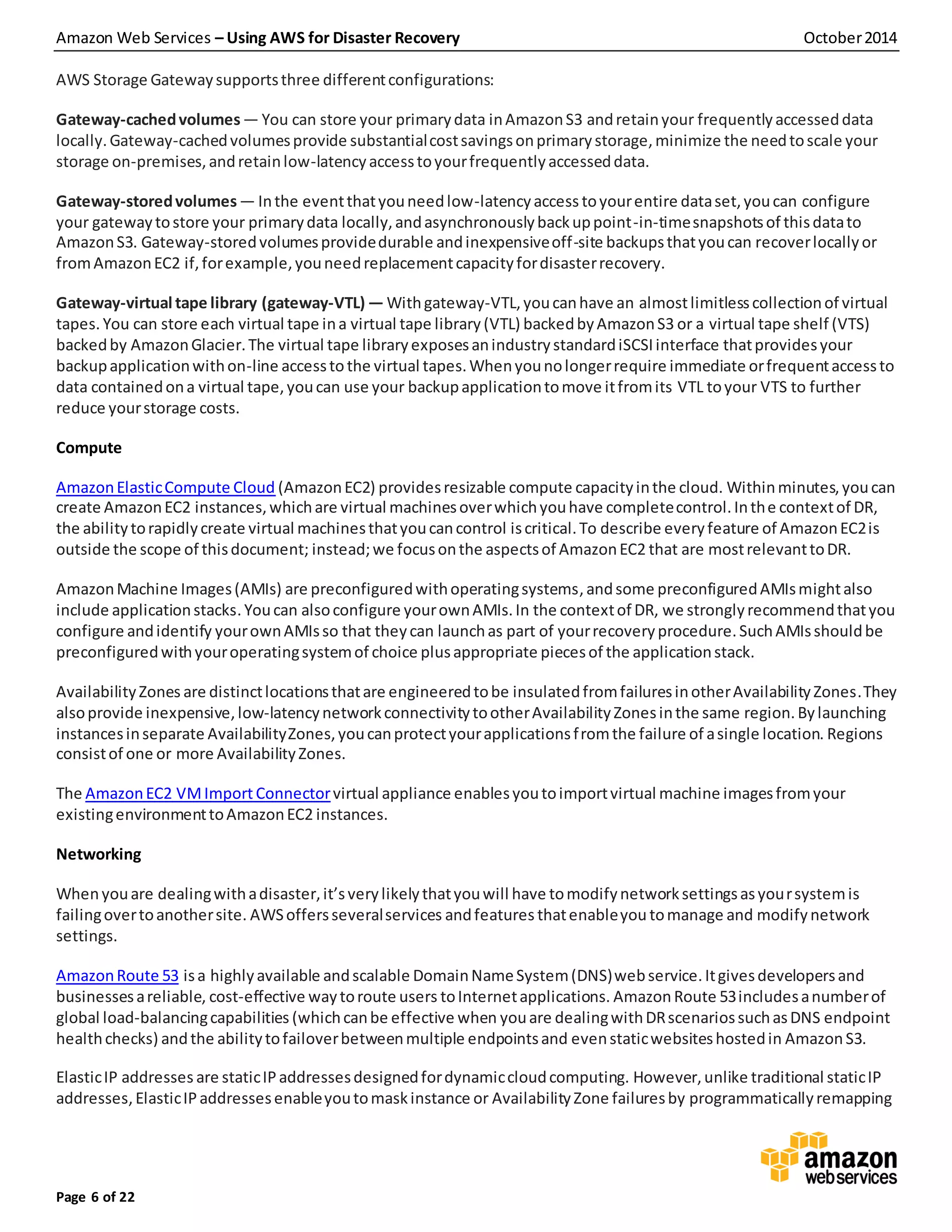 Amazon Web Services – Using AWS for Disaster Recovery October2014
Page 6 of 22
AWS Storage Gatewaysupportsthree differentconfigurations:
Gateway-cachedvolumes— You can store your primarydata inAmazonS3 andretainyour frequentlyaccesseddata
locally.Gateway-cachedvolumesprovide substantialcostsavingsonprimarystorage,minimize the needtoscale your
storage on-premises,andretainlow-latencyaccesstoyourfrequentlyaccesseddata.
Gateway-storedvolumes— Inthe eventthatyouneedlow-latencyaccess toyourentire dataset,youcan configure
your gatewaytostore your primarydata locally,andasynchronouslybackuppoint-in-timesnapshotsof thisdatato
AmazonS3. Gateway-storedvolumesprovidedurable andinexpensiveoff-site backupsthatyoucan recoverlocallyor
fromAmazonEC2 if,forexample,youneedreplacementcapacityfordisasterrecovery.
Gateway-virtual tape library (gateway-VTL) — Withgateway-VTL,youcanhave an almostlimitlesscollectionof virtual
tapes. You can store each virtual tape ina virtual tape library (VTL) backedbyAmazonS3 or a virtual tape shelf (VTS)
backedby AmazonGlacier.The virtual tape libraryexposesanindustrystandardiSCSIinterface thatprovidesyour
backupapplicationwithon-line accesstothe virtual tapes.Whenyounolongerrequire immediate orfrequentaccessto
data containedona virtual tape,youcan use your backupapplicationtomove itfromits VTL toyour VTS to further
reduce yourstorage costs.
Compute
AmazonElasticCompute Cloud (AmazonEC2) providesresizable compute capacityinthe cloud. Withinminutes,youcan
create AmazonEC2 instances,whichare virtual machinesoverwhichyouhave completecontrol.Inthe contextof DR,
the abilitytorapidlycreate virtual machinesthatyoucancontrol iscritical.To describe everyfeature of AmazonEC2is
outside the scope of thisdocument; instead;we focusonthe aspectsof AmazonEC2 that are mostrelevanttoDR.
AmazonMachine Images(AMIs) are preconfiguredwithoperatingsystems,andsome preconfiguredAMIsmightalso
include applicationstacks.Youcan alsoconfigure yourownAMIs.In the contextof DR, we stronglyrecommendthatyou
configure andidentify yourownAMIsso that theycan launchas part of yourrecoveryprocedure.SuchAMIsshouldbe
preconfiguredwithyouroperatingsystemof choice plusappropriate piecesof the applicationstack.
AvailabilityZones are distinctlocationsthatare engineeredtobe insulatedfromfailuresinotherAvailabilityZones.They
alsoprovide inexpensive,low-latencynetworkconnectivitytootherAvailabilityZonesinthe same region.Bylaunching
instancesinseparate AvailabilityZones,youcanprotectyourapplicationsfromthe failure of asingle location. Regions
consistof one or more AvailabilityZones.
The AmazonEC2 VMImport Connectorvirtual appliance enablesyoutoimportvirtual machine imagesfromyour
existingenvironmenttoAmazonEC2 instances.
Networking
Whenyouare dealingwithadisaster,it’sverylikelythatyouwill have tomodifynetworksettingsasyoursystemis
failingovertoanothersite. AWSoffersseveralservices andfeatures thatenableyou tomanage and modifynetwork
settings.
AmazonRoute 53 isa highlyavailable andscalable DomainNameSystem(DNS)webservice.Itgivesdevelopersand
businessesareliable, cost-effective waytoroute users toInternetapplications. AmazonRoute 53includesanumberof
global load-balancingcapabilities (whichcanbe effective when youare dealingwithDRscenariossuchasDNS endpoint
healthchecks) andthe abilitytofailoverbetweenmultiple endpointsand evenstaticwebsiteshostedin AmazonS3.
ElasticIP addresses are staticIPaddressesdesignedfordynamiccloudcomputing. However,unlike traditional staticIP
addresses,ElasticIPaddressesenableyoutomaskinstance or AvailabilityZone failuresby programmaticallyremapping
 