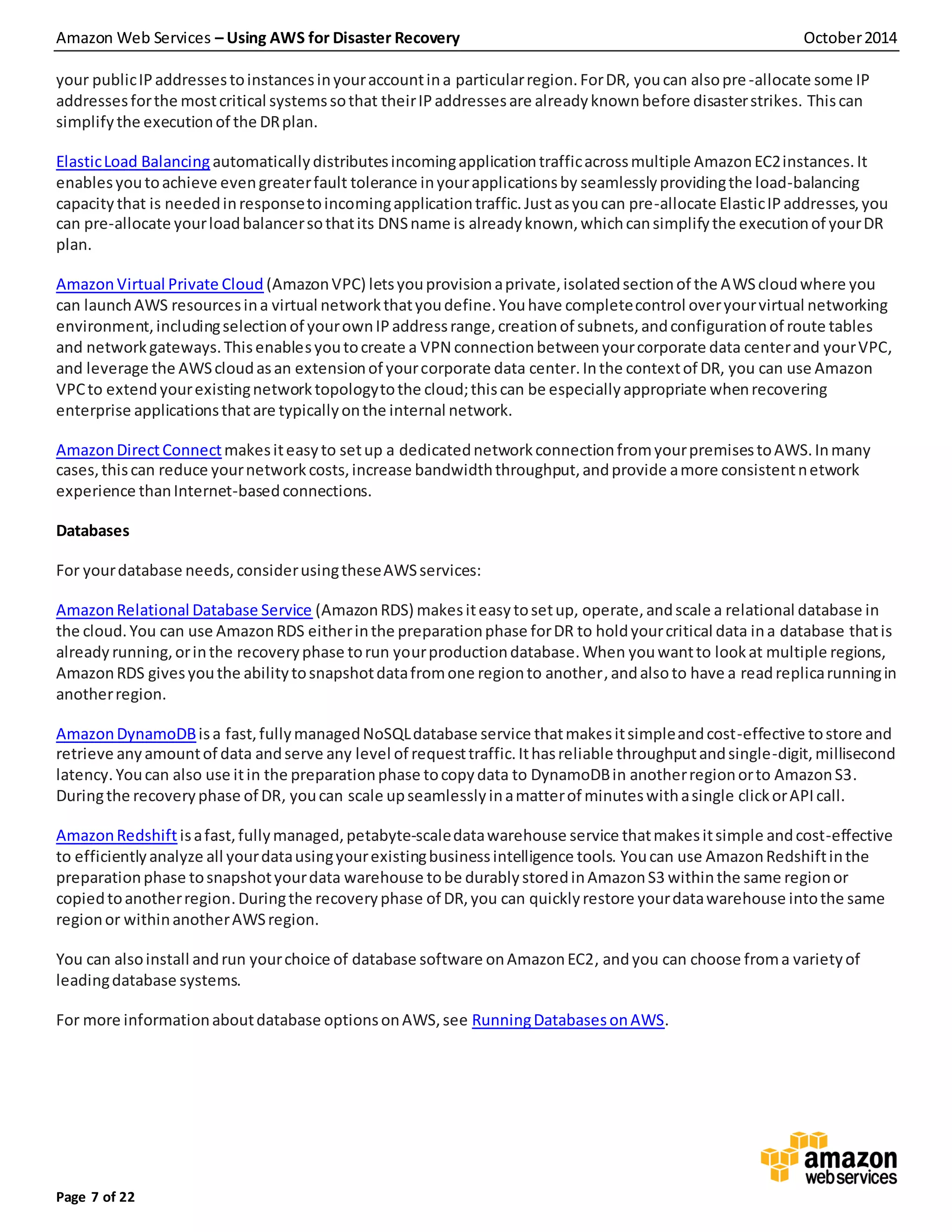 Amazon Web Services – Using AWS for Disaster Recovery October2014
Page 7 of 22
your publicIPaddressestoinstancesinyouraccountina particularregion.ForDR, youcan alsopre-allocate some IP
addressesforthe mostcritical systemssothat theirIPaddressesare alreadyknownbefore disasterstrikes. Thiscan
simplifythe executionof the DRplan.
ElasticLoad Balancingautomaticallydistributesincomingapplicationtrafficacrossmultiple AmazonEC2instances.It
enablesyoutoachieve evengreaterfault tolerance inyourapplicationsby seamlesslyprovidingthe load-balancing
capacity that is neededinresponsetoincomingapplicationtraffic.Justasyoucan pre-allocate ElasticIPaddresses,you
can pre-allocate yourloadbalancersothatits DNSname is alreadyknown,whichcansimplifythe executionof yourDR
plan.
AmazonVirtual Private Cloud (AmazonVPC) letsyouprovisionaprivate,isolatedsectionof the AWScloudwhere you
can launchAWS resourcesina virtual networkthatyoudefine.Youhave completecontrol overyourvirtual networking
environment,includingselectionof yourownIPaddressrange,creationof subnets,andconfigurationof route tables
and networkgateways.Thisenablesyoutocreate a VPN connectionbetweenyourcorporate data centerand yourVPC,
and leverage the AWScloudasan extensionof yourcorporate data center.Inthe contextof DR, you can use Amazon
VPCto extendyourexistingnetworktopologytothe cloud;thiscan be especiallyappropriate whenrecovering
enterprise applicationsthatare typicallyonthe internal network.
AmazonDirectConnectmakesiteasyto setup a dedicatednetworkconnectionfromyourpremisestoAWS.Inmany
cases,thiscan reduce yournetworkcosts,increase bandwidththroughput,andprovide amore consistentnetwork
experience thanInternet-basedconnections.
Databases
For yourdatabase needs,considerusingtheseAWSservices:
AmazonRelational Database Service (AmazonRDS) makesiteasytosetup, operate,andscale a relational database in
the cloud.You can use AmazonRDS eitherinthe preparationphase forDR to holdyourcritical data ina database thatis
already running,orinthe recoveryphase torun yourproductiondatabase.When youwantto lookat multiple regions,
AmazonRDS givesyouthe abilitytosnapshotdatafromone regionto another,andalsoto have a readreplicarunningin
anotherregion.
AmazonDynamoDBisa fast,fullymanagedNoSQLdatabase service thatmakesitsimpleandcost-effective tostore and
retrieve anyamountof data andserve any level of requesttraffic.Ithasreliable throughputandsingle-digit, millisecond
latency. Youcan also use itin the preparationphase tocopydata to DynamoDBin anotherregionorto AmazonS3.
Duringthe recoveryphase of DR, youcan scale upseamlesslyinamatterof minuteswithasingle clickorAPIcall.
AmazonRedshift isafast,fullymanaged,petabyte-scaledatawarehouse service thatmakesitsimple andcost-effective
to efficientlyanalyze all yourdatausingyourexistingbusinessintelligence tools. Youcan use AmazonRedshiftinthe
preparationphase tosnapshotyourdata warehouse tobe durablystoredinAmazonS3 withinthe same regionor
copiedtoanotherregion.Duringthe recoveryphase of DR,you can quicklyrestore yourdatawarehouse intothe same
regionor withinanotherAWSregion.
You can alsoinstall andrun yourchoice of database software onAmazonEC2, andyou can choose froma varietyof
leadingdatabase systems.
For more informationaboutdatabase optionsonAWS,see RunningDatabasesonAWS.
 