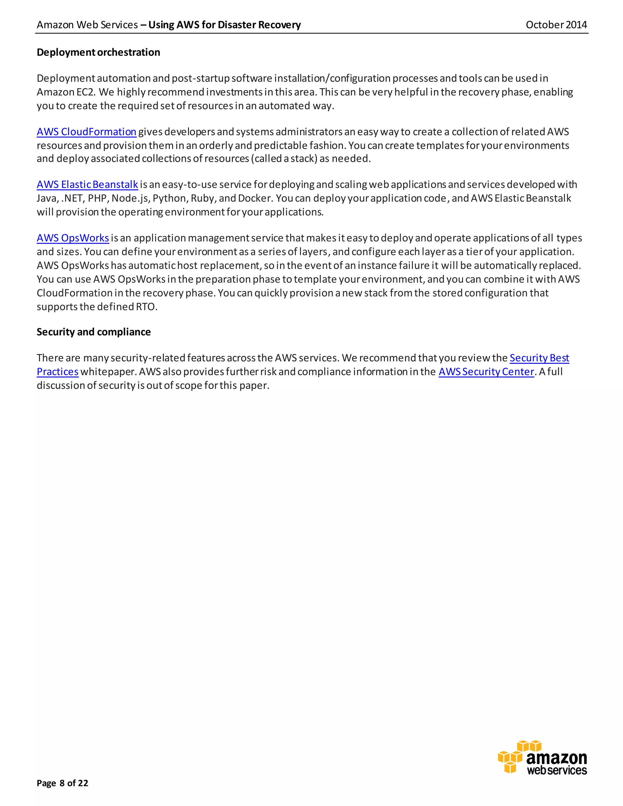 Amazon Web Services – Using AWS for Disaster Recovery October2014
Page 8 of 22
Deploymentorchestration
Deploymentautomationandpost-startupsoftware installation/configurationprocessesandtoolscanbe usedin
AmazonEC2. We highlyrecommendinvestmentsinthisarea. Thiscan be veryhelpful inthe recoveryphase,enabling
youto create the requiredsetof resourcesinanautomated way.
AWS CloudFormation givesdevelopersandsystemsadministratorsaneasywayto create a collectionof relatedAWS
resourcesandprovisiontheminanorderlyandpredictable fashion.Youcancreate templatesforyourenvironments
and deployassociatedcollectionsof resources(calledastack) as needed.
AWS ElasticBeanstalk isaneasy-to-use service fordeployingandscalingwebapplicationsandservicesdevelopedwith
Java,.NET, PHP,Node.js,Python,Ruby,andDocker. Youcan deployyourapplicationcode, andAWSElasticBeanstalk
will provisionthe operatingenvironmentforyourapplications.
AWS OpsWorks isan applicationmanagementservice thatmakesiteasytodeployandoperate applicationsof all types
and sizes. Youcan define yourenvironmentasa seriesof layers,andconfigure eachlayerasa tierof your application.
AWS OpsWorkshasautomatichost replacement,sointhe eventof aninstance failure it will be automaticallyreplaced.
You can use AWS OpsWorksinthe preparationphase totemplate yourenvironment,andyoucan combine it withAWS
CloudFormationinthe recoveryphase.Youcanquicklyprovisionanew stack fromthe storedconfiguration that
supports the definedRTO.
Security and compliance
There are manysecurity-relatedfeaturesacrossthe AWS services. We recommend thatyoureview the Security Best
Practiceswhitepaper.AWSalsoprovidesfurtherriskandcompliance informationinthe AWSSecurityCenter.A full
discussionof securityisoutof scope forthis paper.
 