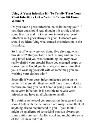 Using A Yeast Infection Kit To Totally Treat Your Yeast Infection - Get A Yeast Infection Kit From Walmart<br />Do you have a yeast infection that is bothering you? If yes, then you should read thought this article and get some few tips and tricks on how to treat your yeast infection so it goes always for good. However you should try identifying what caused this infection in the first place.<br />So first off what were you doing five days ago when this started? Did you have a wet bathing suit on for a long time? Did you wear something that may have really chafed your crotch? Have you changed soaps or shower gels? Could you be allergic to something that you are washing yourself with or something you are washing your clothes with?<br />Secondly if your yeast infection keeps going on no matter what you do, then you will have to see a doctor because nothing you do at home is going cure it if it is not a yeast infection. It is possible to have a yeast infection and have no discharge or smell.<br />Try putting some cool compresses on the area and that should help with the itchiness. I am sorry I can't think of anything else to recommend to you. If you think it might be an allergy of some kind you can always get some antihistamines like Benedryl and might take some of the itchiness out of it.<br />It is always best to go to the doctor to check things out, but if you really can't go then the only other option is to get a yeast infection kit from walmart or a grocery store. Monistat works good. They are kind of expensive, Ranging from like $15 to $25.<br />Follow the directions exactly as it says on the box. It will go away a couple days after the treatment. You can get certain ones that make it go away in 24 hours but they are more expensive. The reason I say you need to go to the Doctor is because sometimes you may think you have a yeast infection but really have a bacterial infection and only the doctor can prescribe medicine for a bacterial infection. If you have itchiness, I would however say you have a yeast infection.<br />Do you want to quickly and permanently eliminate your yeast infection? If yes, then I suggest you use the recommendations in the Yeast Infection No More Guide.<br />The yeast infection no more guide is a book which teaches people some effective natural ways of treating yeast infections so they never reoccur. The recommendations in this guide have helped 1000s of people allover the world to permanently treat their YI conditions, no matter how recurrent or chronic they were.<br />Click on this link ==> Yeast Infection No More Review, to read more about this program<br />