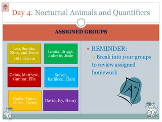 ASSIGNED GROUPS
Leo, Sophia,
Nina, and Davis
+Ms. Galvin
Lenna, Briggs,
Juliette, Josie
Gaius, Matthew,
Gunnar, Ella
Steven,
Kathleen, Ciara
Nadia, Tanvi,
Alexia, Carter
David, Ivy, Henry
 REMINDER:
 Break into your groups
to review assigned
homework
Day 4: Nocturnal Animals and Quantifiers
 