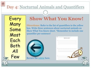 Day 4: Nocturnal Animals and Quantifiers
Every
Many
Some
Most
Each
Both
All
Few
Show What You Know!
Directions: Refer to the list of quantifiers in the yellow
box. Write three sentences about nocturnal animals on
Show What You Know sheet. *Remember to include one
quantifier per sentence!
Review the rubric here.
 
