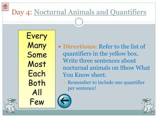 Day 4: Nocturnal Animals and Quantifiers
 Directions: Refer to the list of
quantifiers in the yellow box.
Write three sentences about
nocturnal animals on Show What
You Know sheet.
 Remember to include one quantifier
per sentence!
Every
Many
Some
Most
Each
Both
All
Few
 