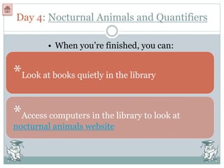 Day 4: Nocturnal Animals and Quantifiers
*Look at books quietly in the library
• When you’re finished, you can:
*Access computers in the library to look at
nocturnal animals website
 