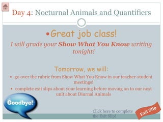 Day 4: Nocturnal Animals and Quantifiers
Great job class!
I will grade your Show What You Know writing
tonight!
Tomorrow, we will:
 go over the rubric from Show What You Know in our teacher-student
meetings!
 complete exit slips about your learning before moving on to our next
unit about Diurnal Animals
Click here to complete
the Exit Slip!
 