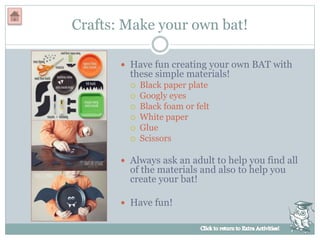Crafts: Make your own bat!
 Have fun creating your own BAT with
these simple materials!
 Black paper plate
 Googly eyes
 Black foam or felt
 White paper
 Glue
 Scissors
 Always ask an adult to help you find all
of the materials and also to help you
create your bat!
 Have fun!
 