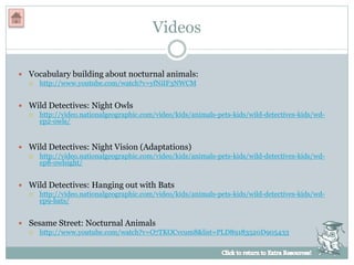 Videos
 Vocabulary building about nocturnal animals:
 http://www.youtube.com/watch?v=yfNiIF3NWCM
 Wild Detectives: Night Owls
 http://video.nationalgeographic.com/video/kids/animals-pets-kids/wild-detectives-kids/wd-
ep2-owls/
 Wild Detectives: Night Vision (Adaptations)
 http://video.nationalgeographic.com/video/kids/animals-pets-kids/wild-detectives-kids/wd-
ep8-owlsight/
 Wild Detectives: Hanging out with Bats
 http://video.nationalgeographic.com/video/kids/animals-pets-kids/wild-detectives-kids/wd-
ep9-bats/
 Sesame Street: Nocturnal Animals
 http://www.youtube.com/watch?v=O7TKOCvcum8&list=PLD89183520D905433
 