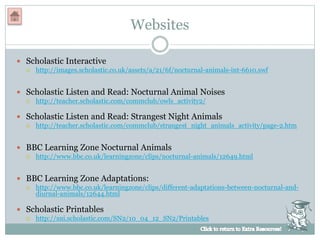Websites
 Scholastic Interactive
 http://images.scholastic.co.uk/assets/a/21/6f/nocturnal-animals-int-6610.swf
 Scholastic Listen and Read: Nocturnal Animal Noises
 http://teacher.scholastic.com/commclub/owls_activity2/
 Scholastic Listen and Read: Strangest Night Animals
 http://teacher.scholastic.com/commclub/strangest_night_animals_activity/page-2.htm
 BBC Learning Zone Nocturnal Animals
 http://www.bbc.co.uk/learningzone/clips/nocturnal-animals/12649.html
 BBC Learning Zone Adaptations:
 http://www.bbc.co.uk/learningzone/clips/different-adaptations-between-nocturnal-and-
diurnal-animals/12644.html
 Scholastic Printables
 http://sni.scholastic.com/SN2/10_04_12_SN2/Printables
 