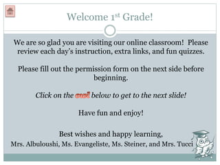 Welcome 1st Grade!
We are so glad you are visiting our online classroom! Please
review each day’s instruction, extra links, and fun quizzes.
Please fill out the permission form on the next side before
beginning.
Click on the below to get to the next slide!
Have fun and enjoy!
Best wishes and happy learning,
Mrs. Albuloushi, Ms. Evangeliste, Ms. Steiner, and Mrs. Tucci
 