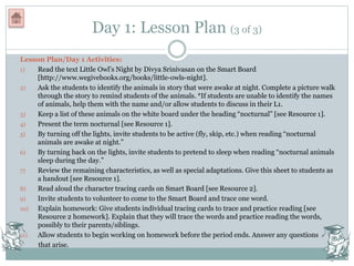 Day 1: Lesson Plan (3 of 3)
Lesson Plan/Day 1 Activities:
1) Read the text Little Owl’s Night by Divya Srinivasan on the Smart Board
[http://www.wegivebooks.org/books/little-owls-night].
2) Ask the students to identify the animals in story that were awake at night. Complete a picture walk
through the story to remind students of the animals. *If students are unable to identify the names
of animals, help them with the name and/or allow students to discuss in their L1.
3) Keep a list of these animals on the white board under the heading “nocturnal” [see Resource 1].
4) Present the term nocturnal [see Resource 1].
5) By turning off the lights, invite students to be active (fly, skip, etc.) when reading “nocturnal
animals are awake at night.”
6) By turning back on the lights, invite students to pretend to sleep when reading “nocturnal animals
sleep during the day.”
7) Review the remaining characteristics, as well as special adaptations. Give this sheet to students as
a handout [see Resource 1].
8) Read aloud the character tracing cards on Smart Board [see Resource 2].
9) Invite students to volunteer to come to the Smart Board and trace one word.
10) Explain homework: Give students individual tracing cards to trace and practice reading [see
Resource 2 homework]. Explain that they will trace the words and practice reading the words,
possibly to their parents/siblings.
11) Allow students to begin working on homework before the period ends. Answer any questions
that arise.
 