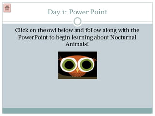 Day 1: Power Point
Click on the owl below and follow along with the
PowerPoint to begin learning about Nocturnal
Animals!
 