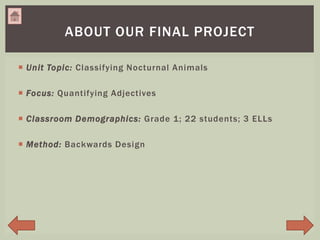  Unit Topic: Classifying Nocturnal Animals
 Focus: Quantifying Adjectives
 Classroom Demographics: Grade 1; 22 students; 3 ELLs
 Method: Backwards Design
ABOUT OUR FINAL PROJECT
 