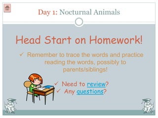 Day 1: Nocturnal Animals
Head Start on Homework!
 Remember to trace the words and practice
reading the words, possibly to
parents/siblings!
 Need to review?
 Any questions?
 