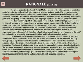 RATIONALE (1 OF 2)
The group chose the Backward Design Model because of the primary need to meet state
grade-level standards. Specifically, the nocturnal animals unit was created for two purposes: to
integrate content knowledge with language objectives and to meet Pennsylvania Department of
Education standards. The unit was developed in order to provide a context for teaching and learning
grammar, integrating content knowledge with language objectives for the 1st grade classroom.
The Backward Design Model, developed by Jay McTighe and Grant Wiggins, was chosen
for this unit because of our commitment to focus on learner outcomes and the desired results of
instruction. This model requires educators to align the curriculum with content standards and
benchmarks that will be compared to on the state and national level. Additionally, we chose it
because many surrounding area school districts are currently following this model. In our
experience, many educators feel that when following this model, teachers are “teaching to the test,”
but we found it to be a useful way to develop, plan, and implement our instruction.
The Backward Design Model requires that educators first develop goals and then work
backwards to determine evidence and plan instruction. For instance, first we identified our long
term goals (i.e. big ideas/essential questions) and then decided how we will show this in an
assessment and designed a rubric, then structured the four days of activities and delivered the
instruction. This is exactly what we as a group wanted to accomplish in our nocturnal animals unit.
The nocturnal animals unit was created to integrate content knowledge with language objectives,
which in turn will afford the students to meet the state grade-level standards. The unit was
developed by initially establishing a goal, whereby the lessons provide a context for teaching and
learning grammar and integrating content knowledge with language objectives.
 