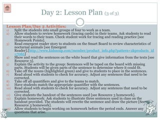 Day 2: Lesson Plan (3 of 3)
Lesson Plan/Day 2 Activities:
1) Split the students into small groups of four to work as a team.
2) Allow students to review homework (tracing cards) in their teams. Ask students to read
their words to their team. Check student work for tracing and reading practice [see
Homework Points].
3) Read emergent reader story to students on the Smart Board to review characteristics of
nocturnal animals [see Emergent
Reader].[http://www.kidssoup.com/member/product_info.php?pattern=1&products_id
=7065]
4) Show and read the sentences on the white board that give information from the texts [see
Resource 3].
5) Explain the activity to the group: Sentences will be taped on the board with missing
parts. Students will be given parts of the sentence to determine where it could fit.
6) Take off the nouns (highlighted green) and give to students to place in the sentences.
7) Read aloud with students to check for accuracy. Adjust any sentences that need to be
corrected.
8) Take off all quantifiers and give to the teams to match.
9) Have students match the appropriate quantifier with the sentences.
10) Read aloud with students to check for accuracy. Adjust any sentences that need to be
corrected.
11) Give students the handout of the sentences used [see Resource 3 homework].
12) Explain homework: Ask students to illustrate three sentences used in class on the
handout provided. The students will rewrite the sentence and draw the picture [See
Resource 3 homework].
13) Allow students to begin working on homework before the period ends. Answer any
questions that arise.
 