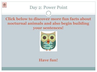 Day 2: Power Point
Click below to discover more fun facts about
nocturnal animals and also begin building
your sentences!
Have fun!
 