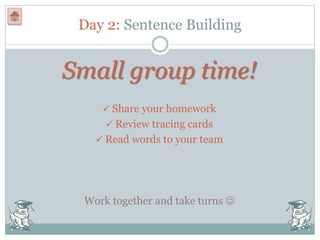 Day 2: Sentence Building
Small group time!
 Share your homework
 Review tracing cards
 Read words to your team
Work together and take turns 
 