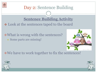 Day 2: Sentence Building
Sentence Building Activity
 Look at the sentences taped to the board
What is wrong with the sentences?
 Some parts are missing!
We have to work together to fix the sentences!
 
