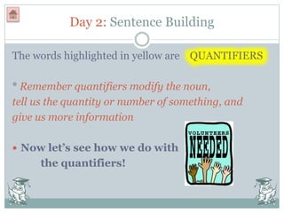 Day 2: Sentence Building
The words highlighted in yellow are QUANTIFIERS
* Remember quantifiers modify the noun,
tell us the quantity or number of something, and
give us more information
 Now let’s see how we do with
the quantifiers!
 