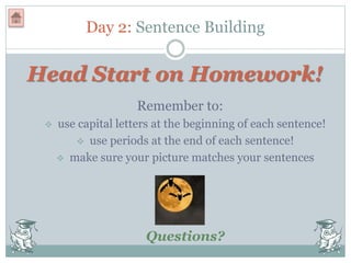 Day 2: Sentence Building
Head Start on Homework!
Remember to:
 use capital letters at the beginning of each sentence!
 use periods at the end of each sentence!
 make sure your picture matches your sentences
Questions?
 