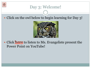 Day 3: Welcome!
 Click on the owl below to begin learning for Day 3!
 Click to listen to Ms. Evangeliste present the
Power Point on YouTube!
 