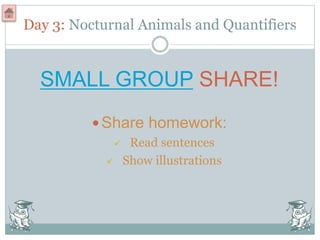 Day 3: Nocturnal Animals and Quantifiers
SMALL GROUP SHARE!
Share homework:
 Read sentences
 Show illustrations
 