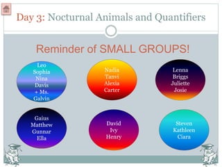 Leo
Sophia
Nina
Davis
+ Ms.
Galvin
Gaius
Matthew
Gunnar
Ella
Nadia
Tanvi
Alexia
Carter
Steven
Kathleen
Ciara
Lenna
Briggs
Juliette
Josie
David
Ivy
Henry
Day 3: Nocturnal Animals and Quantifiers
Reminder of SMALL GROUPS!
 