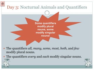 Day 3: Nocturnal Animals and Quantifiers
 The quantifiers all, many, some, most, both, and few
modify plural nouns.
 The quantifiers every and each modify singular nouns.
Some quantifiers
modify plural
nouns, some
modify singular
nouns!
 