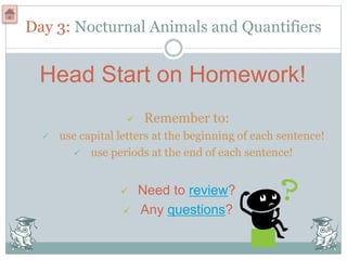 Day 3: Nocturnal Animals and Quantifiers
Head Start on Homework!
 Remember to:
 use capital letters at the beginning of each sentence!
 use periods at the end of each sentence!
 Need to review?
 Any questions?
 