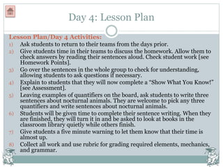 Day 4: Lesson Plan
Lesson Plan/Day 4 Activities:
1) Ask students to return to their teams from the days prior.
2) Give students time in their teams to discuss the homework. Allow them to
check answers by reading their sentences aloud. Check student work [see
Homework Points].
3) Go over the sentences in the whole group to check for understanding,
allowing students to ask questions if necessary.
4) Explain to students that they will now complete a “Show What You Know!”
[see Assessment].
5) Leaving examples of quantifiers on the board, ask students to write three
sentences about nocturnal animals. They are welcome to pick any three
quantifiers and write sentences about nocturnal animals.
6) Students will be given time to complete their sentence writing. When they
are finished, they will turn it in and be asked to look at books in the
classroom library quietly while others finish.
7) Give students a five minute warning to let them know that their time is
almost up.
8) Collect all work and use rubric for grading required elements, mechanics,
and grammar.
 