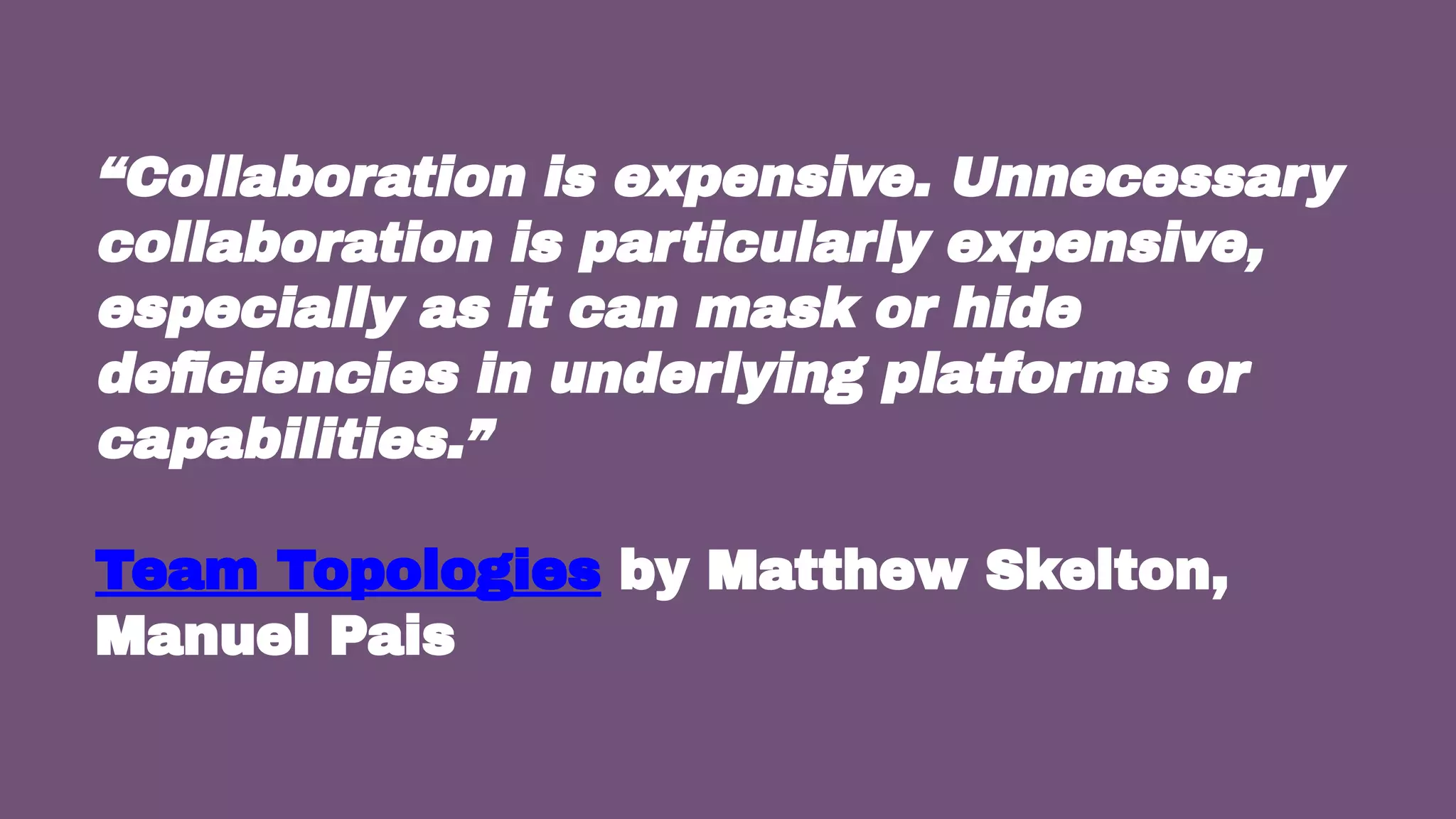 38
“Collaboration is expensive. Unnecessary
collaboration is particularly expensive,
especially as it can mask or hide
deﬁciencies in underlying platforms or
capabilities.”
Team Topologies by Matthew Skelton,
Manuel Pais
 