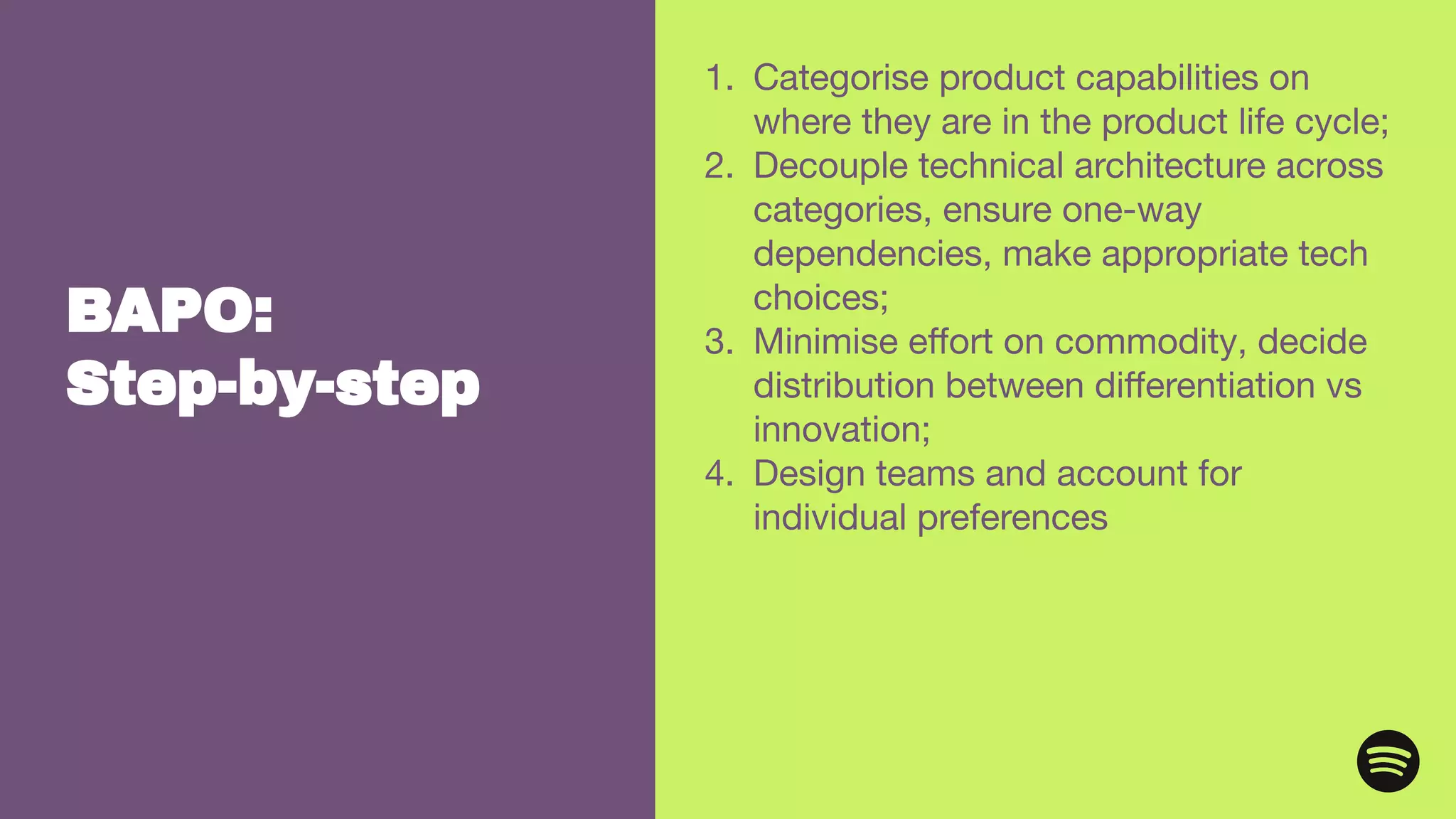 BAPO:
Step-by-step
1. Categorise product capabilities on
where they are in the product life cycle;
2. Decouple technical architecture across
categories, ensure one-way
dependencies, make appropriate tech
choices;
3. Minimise eﬀort on commodity, decide
distribution between diﬀerentiation vs
innovation;
4. Design teams and account for
individual preferences
 