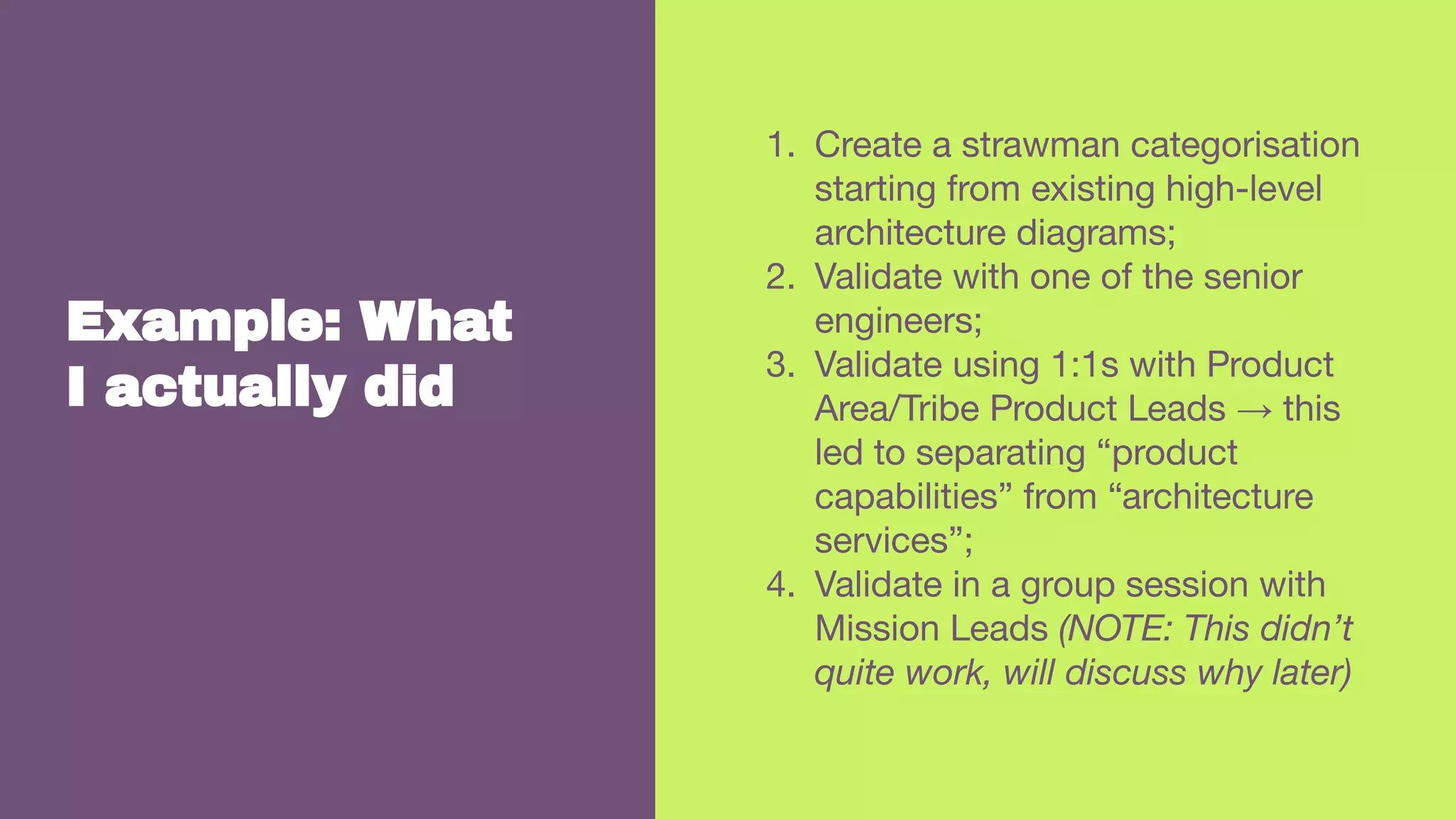 Example: What
I actually did
1. Create a strawman categorisation
starting from existing high-level
architecture diagrams;
2. Validate with one of the senior
engineers;
3. Validate using 1:1s with Product
Area/Tribe Product Leads → this
led to separating “product
capabilities” from “architecture
services”;
4. Validate in a group session with
Mission Leads (NOTE: This didn’t
quite work, will discuss why later)
 