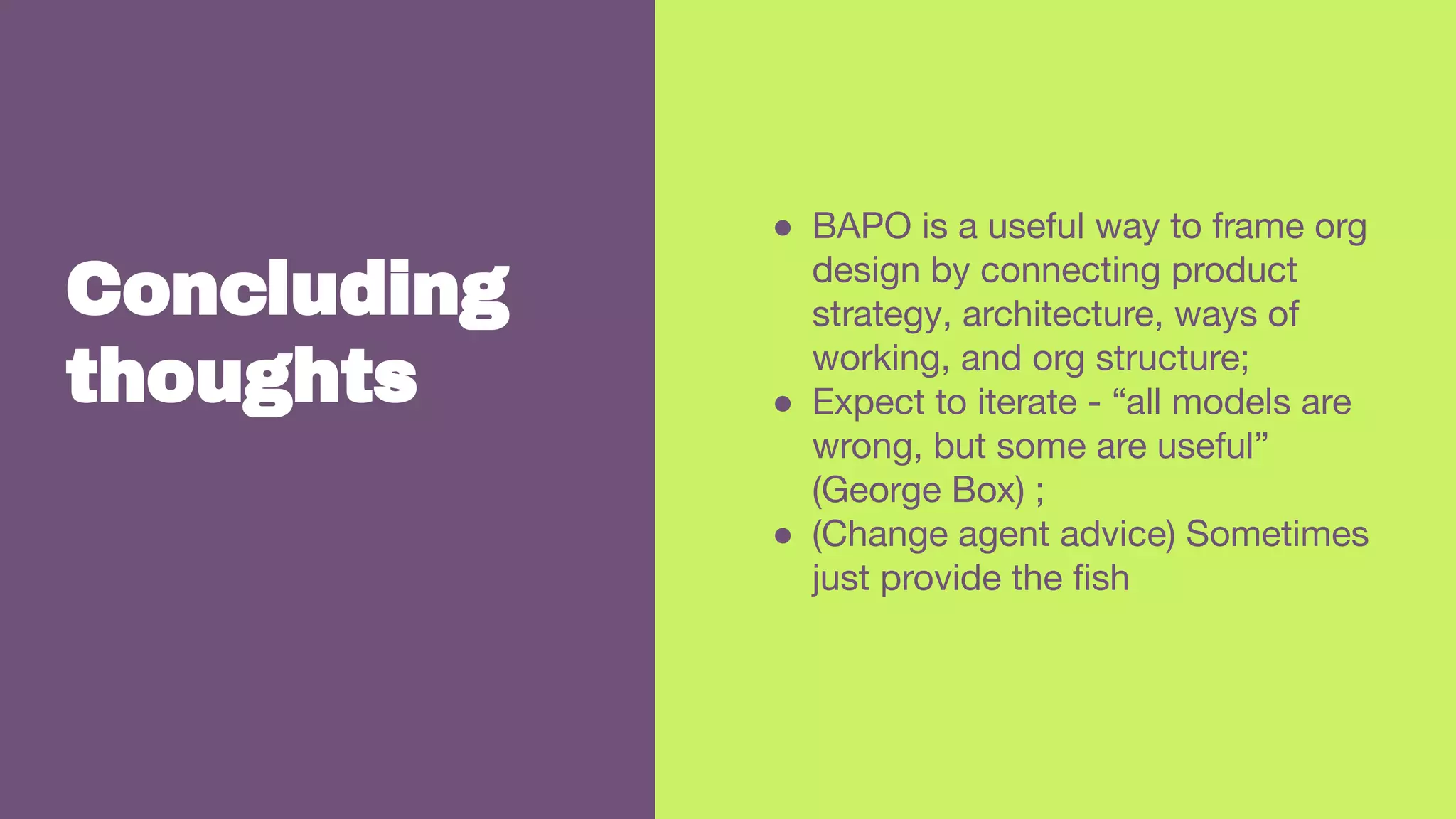 Concluding
thoughts
● BAPO is a useful way to frame org
design by connecting product
strategy, architecture, ways of
working, and org structure;
● Expect to iterate - “all models are
wrong, but some are useful”
(George Box) ;
● (Change agent advice) Sometimes
just provide the ﬁsh
 