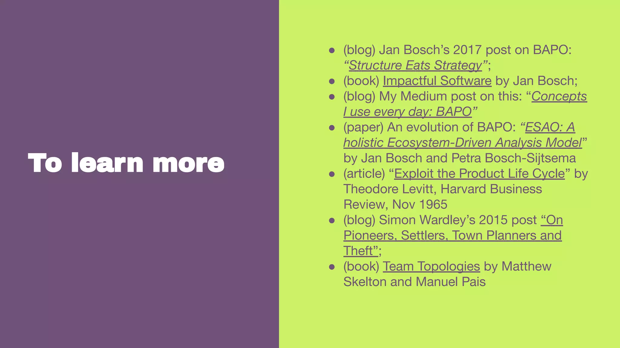 To learn more
● (blog) Jan Bosch’s 2017 post on BAPO:
“Structure Eats Strategy”;
● (book) Impactful Software by Jan Bosch;
● (blog) My Medium post on this: “Concepts
I use every day: BAPO”
● (paper) An evolution of BAPO: “ESAO: A
holistic Ecosystem-Driven Analysis Model”
by Jan Bosch and Petra Bosch-Sijtsema
● (article) “Exploit the Product Life Cycle” by
Theodore Levitt, Harvard Business
Review, Nov 1965
● (blog) Simon Wardley’s 2015 post “On
Pioneers, Settlers, Town Planners and
Theft”;
● (book) Team Topologies by Matthew
Skelton and Manuel Pais
 