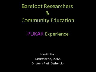 Barefoot Researchers
         &
Community Education

  PUKAR Experience


          Health First
      December 2, 2012.
   Dr. Anita Patil-Deshmukh
 