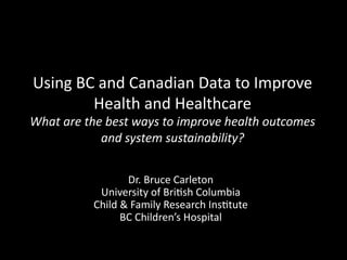 Using	
  BC	
  and	
  Canadian	
  Data	
  to	
  Improve	
  
Health	
  and	
  Healthcare	
  

What	
  are	
  the	
  best	
  ways	
  to	
  improve	
  health	
  outcomes	
  	
  
and	
  system	
  sustainability?	
  
Dr.	
  Bruce	
  Carleton	
  
University	
  of	
  Bri<sh	
  Columbia	
  
Child	
  &	
  Family	
  Research	
  Ins<tute	
  
BC	
  Children’s	
  Hospital	
  

 