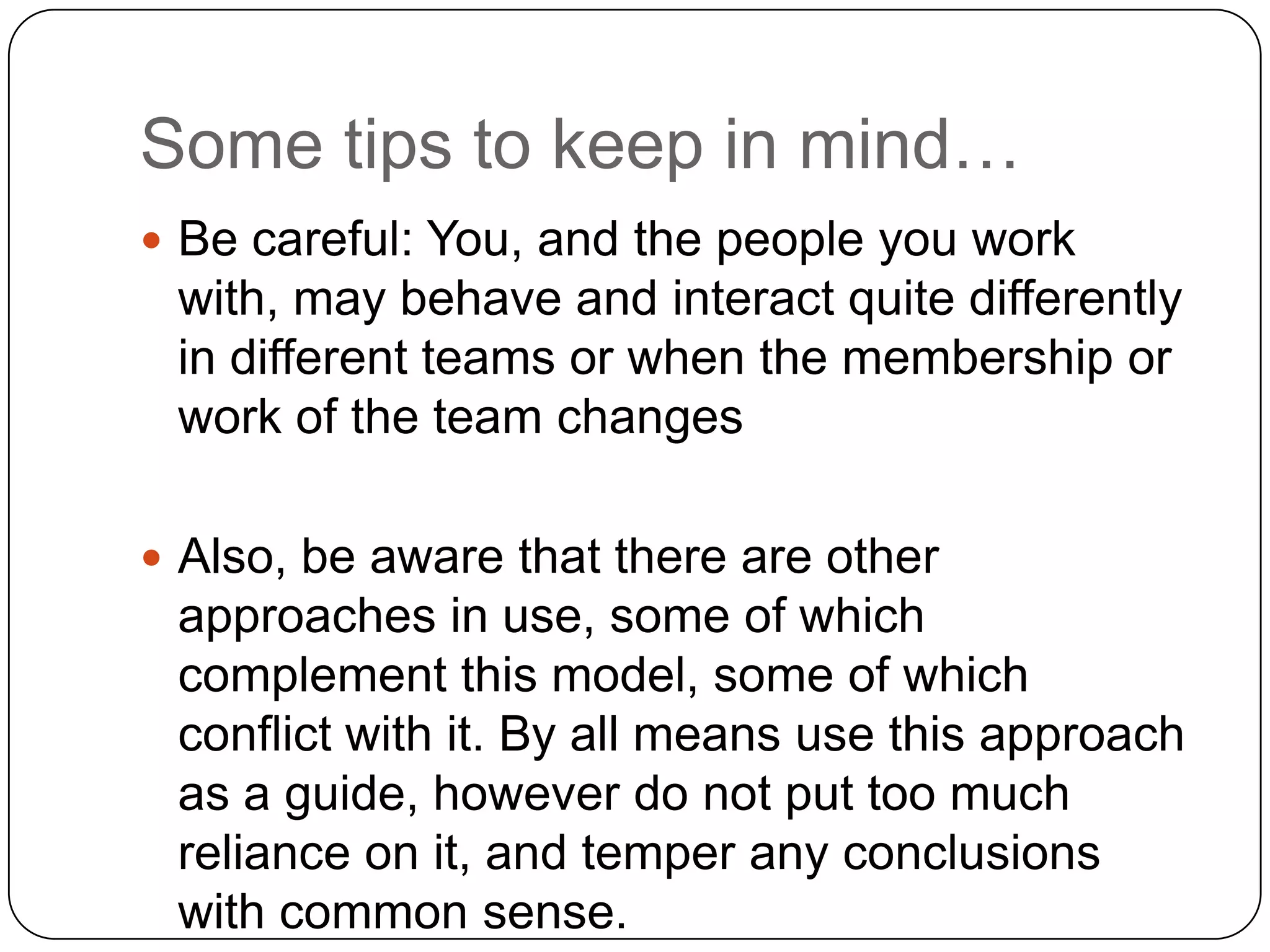 Some tips to keep in mind…Be careful: You, and the people you work with, may behave and interact quite differently in different teams or when the membership or work of the team changesAlso, be aware that there are other approaches in use, some of which complement this model, some of which conflict with it. By all means use this approach as a guide, however do not put too much reliance on it, and temper any conclusions with common sense. 
