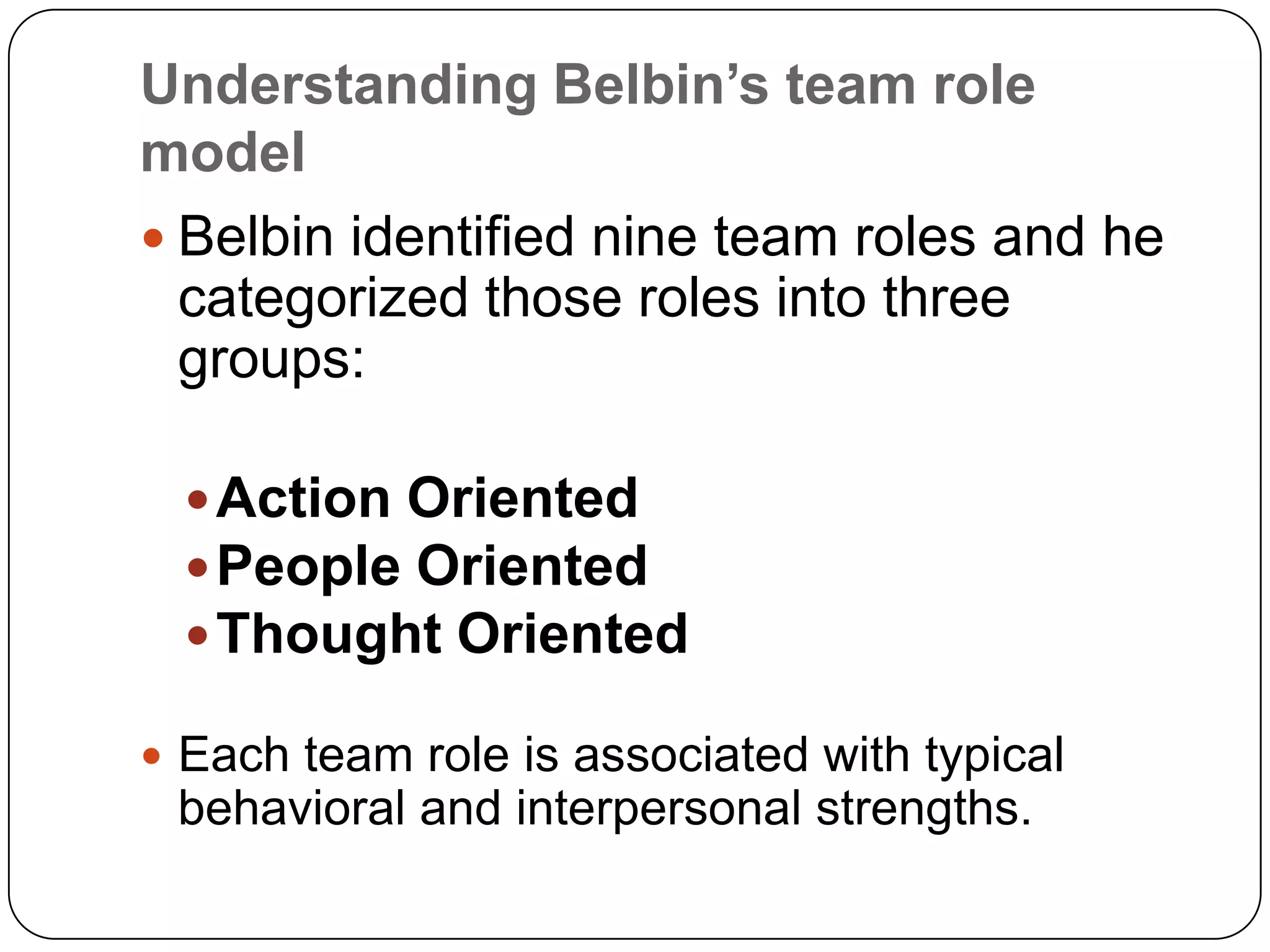 Understanding Belbin’s team role modelBelbin identified nine team roles and he categorized those roles into three groups: Action OrientedPeople OrientedThought OrientedEach team role is associated with typical behavioral and interpersonal strengths.