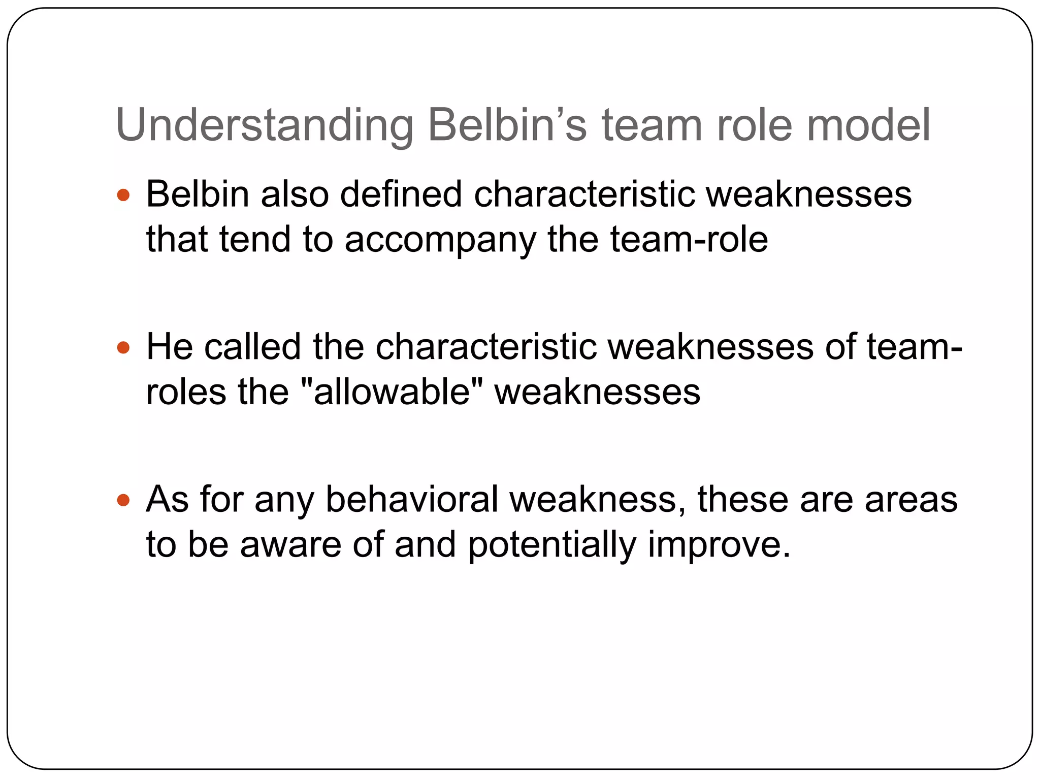 Understanding Belbin’s team role modelBelbin also defined characteristic weaknesses that tend to accompany the team-roleHe called the characteristic weaknesses of team-roles the &quot;allowable&quot; weaknessesAs for any behavioral weakness, these are areas to be aware of and potentially improve.