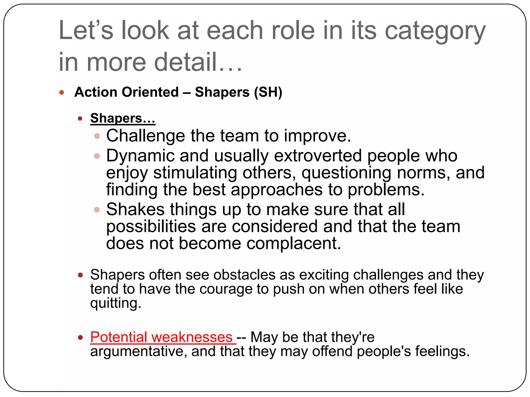 Let’s look at each role in its category in more detail…Action Oriented – Shapers (SH)Shapers…Challenge the team to improve. Dynamic and usually extroverted people who enjoy stimulating others, questioning norms, and finding the best approaches to problems. Shakes things up to make sure that all possibilities are considered and that the team does not become complacent.Shapers often see obstacles as exciting challenges and they tend to have the courage to push on when others feel like quitting.Potential weaknesses -- May be that they&apos;re argumentative, and that they may offend people&apos;s feelings.