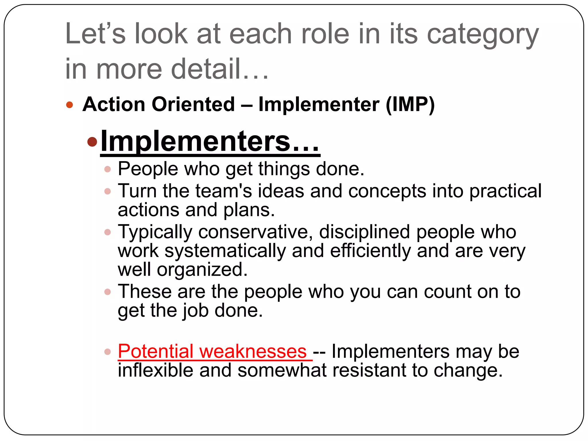 Let’s look at each role in its category in more detail…Action Oriented – Implementer (IMP)Implementers…People who get things done. Turn the team&apos;s ideas and concepts into practical actions and plans. Typically conservative, disciplined people who work systematically and efficiently and are very well organized.These are the people who you can count on to get the job done.Potential weaknesses -- Implementers may be inflexible and somewhat resistant to change.