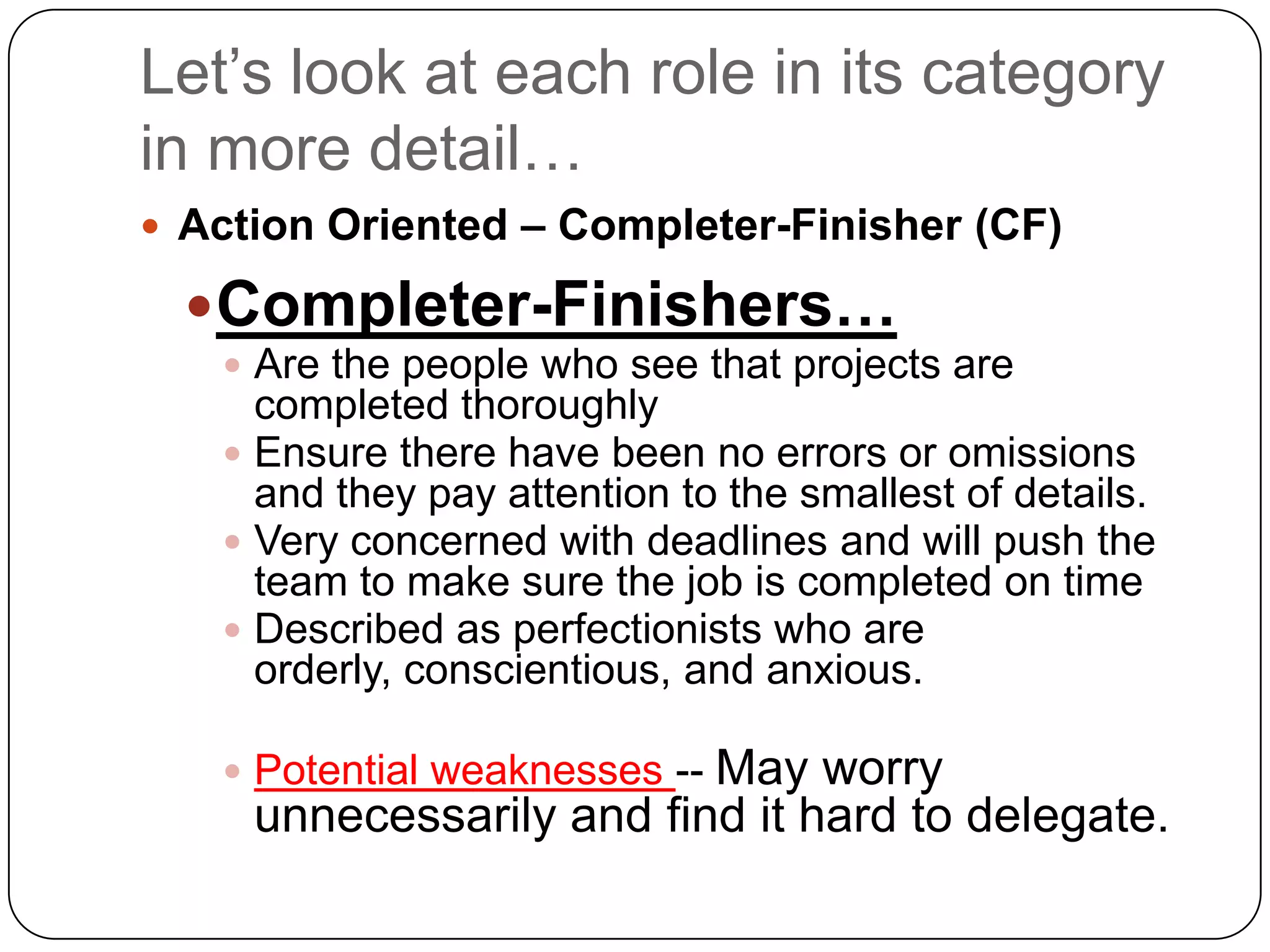 Let’s look at each role in its category in more detail…Action Oriented – Completer-Finisher (CF)Completer-Finishers…Are the people who see that projects are completed thoroughlyEnsure there have been no errors or omissions and they pay attention to the smallest of details. Very concerned with deadlines and will push the team to make sure the job is completed on timeDescribed as perfectionists who are orderly, conscientious, and anxious.Potential weaknesses -- May worry unnecessarily and find it hard to delegate.
