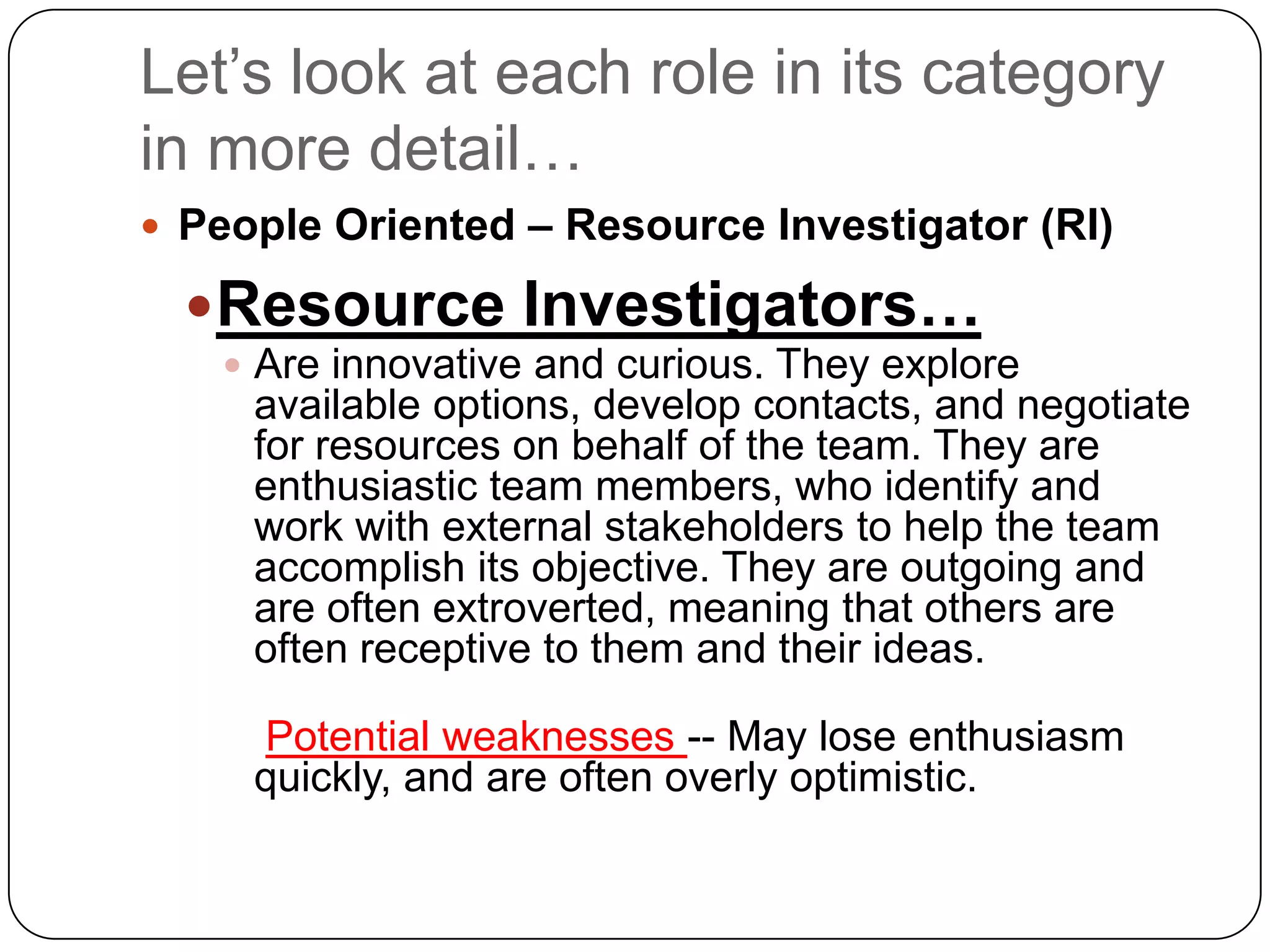 Let’s look at each role in its category in more detail…People Oriented – Resource Investigator (RI)Resource Investigators…Are innovative and curious. They explore available options, develop contacts, and negotiate for resources on behalf of the team. They are enthusiastic team members, who identify and work with external stakeholders to help the team accomplish its objective. They are outgoing and are often extroverted, meaning that others are often receptive to them and their ideas.Potential weaknesses -- May lose enthusiasm quickly, and are often overly optimistic.